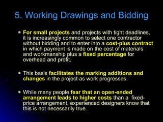 For small projects  and projects with tight deadlines, it is increasingly common to select one contractor without bidding and to enter into a  cost-plus contract  in which payment is made on the cost of materials and workmanship plus a  fixed percentage  for overhead and profit. This basis  facilitates the marking additions and changes  in the project as work progresses. While many people  fear that an open-ended arrangement leads to higher costs  than a  fixed-price arrangement, experienced designers know that this is not necessarily true. 5. Working Drawings and Bidding 