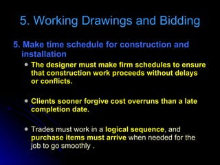 5. Make time schedule for construction and installation  The designer must make firm schedules to ensure that construction work proceeds without delays or conflicts. Clients sooner forgive cost overruns than a late completion date. Trades must work in a  logical sequence , and  purchase items must arrive  when needed for the job to go smoothly . 5. Working Drawings and Bidding 