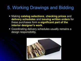 Making  catalog selections ,  checking prices  and  delivery schedules  and  issuing written orders  for these purchases form  a significant part of the interior designer’s work. Coordinating delivery schedules usually remains a design responsibility. 5. Working Drawings and Bidding 