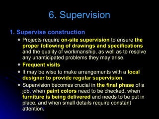 6. Supervision 1. Supervise construction  Projects require  on-site supervision  to ensure  the  proper following of drawings and specifications  and the quality of workmanship, as well as to resolve any unanticipated problems they may arise. Frequent visits It may be wise to make arrangements with a  local designer to provide regular supervision. Supervision becomes crucial in  the final phase  of a job, when  paint colors  need to be checked, when  furniture is being delivered  and needs to be put in place, and when small details require constant attention. 
