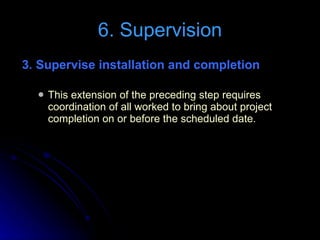 3. Supervise installation and completion   This extension of the preceding step requires coordination of all worked to bring about project completion on or before the scheduled date. 6. Supervision 