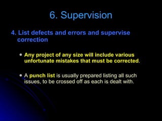 4. List defects and errors and supervise correction  Any project of any size will include various unfortunate mistakes that must be corrected . A  punch list  is usually prepared listing all such issues, to be crossed off as each is dealt with. 6. Supervision 