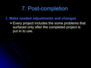 7. Post-completion  1. Make needed adjustments and changes  Every project includes the some problems that surfaced only after the completed project is put in to use. 