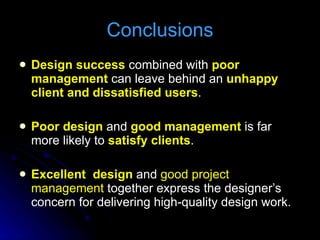 Design success  combined with  poor  management  can leave behind an  unhappy client and dissatisfied users . Poor design  and  good management  is far more likely to  satisfy clients . Excellent  design  and  good project management  together express the designer’s concern for delivering high-quality design work.  Conclusions 