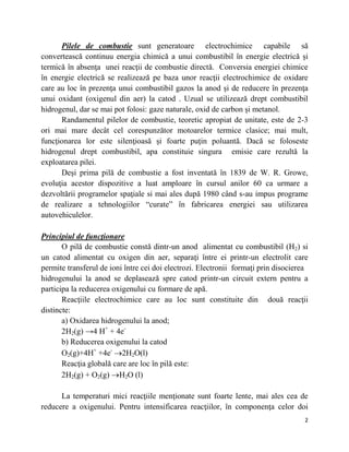 2
Pilele de combustie sunt generatoare electrochimice capabile să
convertească continuu energia chimică a unui combustibil în energie electrică și
termică în absenţa unei reacţii de combustie directă. Conversia energiei chimice
în energie electrică se realizează pe baza unor reacţii electrochimice de oxidare
care au loc în prezenţa unui combustibil gazos la anod și de reducere în prezenţa
unui oxidant (oxigenul din aer) la catod . Uzual se utilizează drept combustibil
hidrogenul, dar se mai pot folosi: gaze naturale, oxid de carbon și metanol.
Randamentul pilelor de combustie, teoretic apropiat de unitate, este de 2-3
ori mai mare decât cel corespunzător motoarelor termice clasice; mai mult,
funcţionarea lor este silenţioasă și foarte puţin poluantă. Dacă se foloseste
hidrogenul drept combustibil, apa constituie singura emisie care rezultă la
exploatarea pilei.
Deși prima pilă de combustie a fost inventată în 1839 de W. R. Growe,
evoluţia acestor dispozitive a luat amploare în cursul anilor 60 ca urmare a
dezvoltării programelor spaţiale si mai ales după 1980 când s-au impus programe
de realizare a tehnologiilor ―curate‖ în fabricarea energiei sau utilizarea
autovehiculelor.
Principiul de funcţionare
O pilă de combustie constă dintr-un anod alimentat cu combustibil (H2) si
un catod alimentat cu oxigen din aer, separaţi între ei printr-un electrolit care
permite transferul de ioni între cei doi electrozi. Electronii formaţi prin disocierea
hidrogenului la anod se deplasează spre catod printr-un circuit extern pentru a
participa la reducerea oxigenului cu formare de apă.
Reacţiile electrochimice care au loc sunt constituite din două reacţii
distincte:
a) Oxidarea hidrogenului la anod;
2H2(g) →4 H+
+ 4e-
b) Reducerea oxigenului la catod
O2(g)+4H+
+4e-
2H2O(l)
Reacţia globală care are loc în pilă este:
2H2(g) + O2(g) H2O (l)
La temperaturi mici reacţiile menţionate sunt foarte lente, mai ales cea de
reducere a oxigenului. Pentru intensificarea reacţiilor, în componenţa celor doi
 