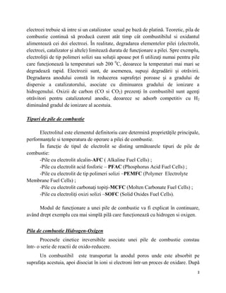 3
electrozi trebuie să intre si un catalizator uzual pe bază de platină. Teoretic, pila de
combustie continuă să producă curent atât timp cât combustibilul si oxidantul
alimentează cei doi electrozi. În realitate, degradarea elementelor pilei (electrolit,
electrozi, catalizator și altele) limitează durata de funcţionare a pilei. Spre exemplu,
electroliţii de tip polimeri solizi sau soluţii apoase pot fi utilizaţi numai pentru pile
care funcţionează la temperaturi sub 200 0
C, deoarece la temperaturi mai mari se
degradează rapid. Electrozii sunt, de asemenea, supuși degradării și otrăvirii.
Degradarea anodului constă în reducerea suprafeţei poroase și a gradului de
dispersie a catalizatorului, asociate cu diminuarea gradului de ionizare a
hidrogenului. Oxizii de carbon (CO si CO2) prezenţi în combustibil sunt agenţi
otrăvitori pentru catalizatorul anodic, deoarece se adsorb competitiv cu H2
diminuând gradul de ionizare al acestuia.
Tipuri de pile de combustie
Electrolitul este elementul definitoriu care determină proprietăţile principale,
performanţele si temperatura de operare a pilei de combustie.
În funcţie de tipul de electrolit se disting următoarele tipuri de pile de
combustie:
-Pile cu electrolit alcalin-AFC ( Alkaline Fuel Cells) ;
-Pile cu electrolit acid fosforic – PFAC (Phosphorus Acid Fuel Cells) ;
-Pile cu electrolit de tip polimeri solizi –PEMFC (Polymer Electrolyte
Membrane Fuel Cells) ;
-Pile cu electrolit carbonaţi topiţi-MCFC (Molten Carbonate Fuel Cells) ;
-Pile cu electroliţi oxizi solizi –SOFC (Solid Oxides Fuel Cells).
Modul de funcționare a unei pile de combustie va fi explicat în continuare,
având drept exemplu cea mai simplă pilă care funcționează cu hidrogen si oxigen.
Pila de combustie Hidrogen-Oxigen
Procesele cinetice ireversibile asociate unei pile de combustie constau
într- o serie de reactii de oxido-reducere.
Un combustibil este transportat la anodul poros unde este absorbit pe
suprafața acestuia, apoi disociat în ioni si electroni într-un proces de oxidare. După
 