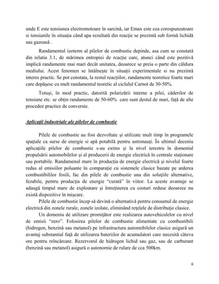 6
unde E este tensiunea electromotoare în sarcină, iar Emax este cea corespunzatoare
si tensiunile în situația când apa rezultată din reacție se prezintă sub formă lichidă
sau gazoasă .
Randamentul izoterm al pilelor de combustie depinde, asa cum se constată
din relatia 3.1, de mărimea entropiei de rcacție care, atunci când este pozitivă
implică randamente mai mari decât unitatea, deoarece se preia o parte din căldura
mediului. Acest fenomen se întâlnește în situații experimentale si nu prezintă
interes practic. Se pot constata, la restul reacțiilor, randamente teoretice foarte mari
care depășesc cu mult randamentul teoretic al ciclulul Carnot de 30-50%.
Totuși, în mod practic, datorită polarizării interne a pilei, căderilor de
tensiune etc. se obțin randamente de 50-60% care sunt destul de mari, față de alte
procedee practice de conversie.
Aplicaţii industriale ale pilelor de combustie
Pilele de combustie au fost dezvoltate și utilizate mult timp în programele
spaţiale ca surse de energie si apă potabilă pentru astronauţi. În ultimul deceniu
aplicaţiile pilelor de combustie s-au extins și la nivel terestru în domeniul
propulsării automobilelor și al producerii de energie electrică în centrale staţionare
sau portabile. Randamenul mare în producţia de energie electrică și nivelul foarte
redus al emisiilor poluante în comparaţie cu sistemele clasice bazate pe arderea
combustibililor fosili, fac din pilele de combustie una din soluţiile alternative,
fezabile, pentru producţia de energie ―curată‖ în viitor. La aceste avantaje se
adaugă timpul mare de exploatare și întreţinerea cu costuri reduse deoarece nu
există dispozitive în mișcare.
Pilele de combustie încep să devină o alternativă pentru consumul de energie
electrică din zonele rurale, zonele izolate, eliminând reţelele de distribuţie clasice.
Un domeniu de utilizare promiţător este realizarea autovehiculelor cu nivel
de emisii ―zero‖. Folosirea pilelor de combustie alimentate cu combustibili
(hidrogen, benzină sau metanol) pe infrastructura automobilelor clasice asigură un
avantaj substantial faţă de utilizarea bateriilor de acumulatori care necesită câteva
ore pentru reîncărcare. Rezervorul de hidrogen lichid sau gaz, sau de carburant
(benzină sau metanol) asigură o autonomie de rulare de cca 500km.
 
