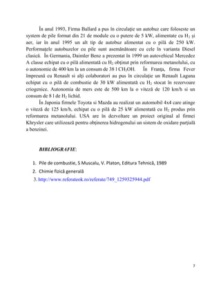 7
În anul 1993, Firma Ballard a pus în circulaţie un autobuz care foloseste un
system de pile format din 21 de module cu o putere de 5 kW, alimentate cu H2 și
aer, iar în anul 1995 un alt tip de autobuz alimentat cu o pilă de 250 kW.
Performaţele autobuzelor cu pile sunt asemănătoare cu cele în varianta Diesel
clasică. În Germania, Daimler Benz a prezentat în 1999 un autovehicul Mercedez
A classe echipat cu o pilă alimentată cu H2 obţinut prin reformarea metanolului, cu
o autonomie de 400 km la un consum de 38 l CH3OH. În Franţa, firma Fever
împreună cu Renault si alţi colaboratori au pus în circulaţie un Renault Laguna
echipat cu o pilă de combustie de 30 kW alimentată cu H2 stocat în rezervoare
criogenice. Autonomia de mers este de 500 km la o viteză de 120 km/h si un
consum de 8 l de H2 lichid.
În Japonia firmele Toyota si Mazda au realizat un automobil 4x4 care atinge
o viteză de 125 km/h, echipat cu o pilă de 25 kW alimentată cu H2 produs prin
reformarea metanolului. USA are în dezvoltare un proiect original al firmei
Khrysler care utilizează pentru obţinerea hidrogenului un sistem de oxidare parţială
a benzinei.
BIBLIOGRAFIE:
1. Pile de combustie, S Muscalu, V. Platon, Editura Tehnică, 1989
2. Chimie fizică generală
3. http://www.referateok.ro/referate/749_1259325944.pdf
 