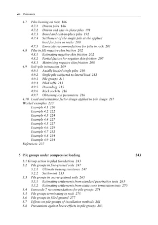 viii Contents
4.7)>> Piles bearing on rockâ•‡ 186
4.7.1)>> Driven pilesâ•‡ 186
4.7.2)>> Driven and cast-in-place pilesâ•‡ 191
4.7.3)>> Bored and cast-in-place pilesâ•‡ 192
4.7.4)>> Settlement of the single pile at the applied
load for piles in rocksâ•‡ 200
4.7.5)>> Eurocode recommendations for piles in rockâ•‡ 201
4.8)>> Piles in fill: negative skin frictionâ•‡ 202
4.8.1)>> Estimating negative skin frictionâ•‡ 202
4.8.2)>> Partial factors for negative skin frictionâ•‡ 207
4.8.3)>> Minimising negative skin frictionâ•‡ 208
4.9)>> Soil–pile interactionâ•‡ 209
4.9.1)>> Axially loaded single pilesâ•‡ 210
4.9.2)>> Single pile subjected to lateral loadâ•‡ 212
4.9.3)>> Pile groupsâ•‡ 213
4.9.4)>> Piled raftsâ•‡ 213
4.9.5)>> Downdragâ•‡ 215
4.9.6)>> Rock socketsâ•‡ 216
4.9.7)>> Obtaining soil parametersâ•‡ 216
4.10)>> Load and resistance factor design applied to pile designâ•‡ 217
Worked examplesâ•‡ 220
Example 4.1â•‡ 220
Example 4.2â•‡ 222
Example 4.3â•‡ 224
Example 4.4â•‡ 227
Example 4.5â•‡ 227
Example 4.6â•‡ 229
Example 4.7â•‡ 232
Example 4.8â•‡ 234
Example 4.9â•‡ 234
Referencesâ•‡ 237
5 Pile groups under compressive loading 243
5.1 Group action in piled foundationsâ•‡ 243
5.2)>> Pile groups in fine-grained soilsâ•‡ 247
5.2.1)>> Ultimate bearing resistanceâ•‡ 247
5.2.2)>> Settlementâ•‡ 253
5.3)>> Pile groups in coarse-grained soilsâ•‡ 265
5.3.1)>> Estimating settlements from standard penetration testsâ•‡ 265
5.3.2)>> Estimating settlements from static cone penetration testsâ•‡ 270
5.4)>> Eurocode 7 recommendations for pile groupsâ•‡ 274
5.5)>> Pile groups terminating in rockâ•‡ 275
5.6)>> Pile groups in filled groundâ•‡ 277
5.7)>> Effects on pile groups of installation methodsâ•‡ 281
5.8)>> Precautions against heave effects in pile groupsâ•‡ 283
 