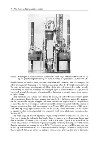 78 Pile design and construction practiceï»¿
drop hammers are used to drive concrete and timber piles, there is a risk of damage to the
pile if an excessively high drop of the hammer is adopted when the driving becomes difficult.
To avoid such damage, the drop of each blow of the winched hammer has to be carefully
coltrolled by the operator. However, for driving all types of pile in stiff to hard clays, a heavy
blow with a small drop is more efficient and less damaging to the pile than a large number
of lighter blows.
Drop hammers also include those raised by steam, air and hydraulic pressure, gener-
ally permitting a higher hammer energy, and may be free falling or assisted by pressure
on the downstroke to give a bigger and more controllable impact blow to the pile head
as described below. The original Vulcan winched hammer was developed into a series of
large steam-activated free-fall hammers up to the Vulcan 6300 with a weight of 140 tonnes
and 2440 kJ energy (Â�
production ceased in the 1980s). Drop hammers can be adapted
to operate within a sound-proofed box to comply with noise abatement regulations (see
Section 3.1.7).
The wide range of modern hydraulic single-acting hammers is indicated in Table 3.2.
The ram is raised by hydraulic fluid under high pressure to a predetermined height and
then allowed to fall under gravity, or as in the BSP CX series (Figure 3.10), some have the
option of additional acceleration by pressurising the equalising housing above the piston,
thereby increasing the energy by up to 20%. The hammer stroke and blow rate are con-
trolled by instrumentation so that at the required stroke height, the flow of the hydraulic
fluid is cut off. Pressures within the actuator then equalise allowing the ram to decelerate
Figure 3.7â•‡ 
Installing a 4 m diameter monopile foundation for North Hoyle offshore wind farm with pile-top
rig and specially designed leader leg pile frame. (Courtesy of Fugro Seacore Ltd, Falmouth, UK.)
 