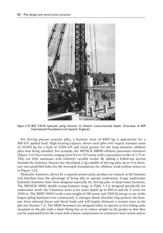 80 Pile design and construction practiceï»¿
For driving precast concrete piles, a hammer mass of 4000 kg is appropriate for a
800 kN applied load. High bearing-capacity driven steel piles will require hammer mass
of 10,000 kg for a load of 3,000 kN and much greater for the large-diameter offshore
piles now being installed. For example, the MENCK MRBS offshore pneumatic hammers
(Figure 3.11) have masses ranging from 8.6 to 125 tonne with a maximum stroke of 1.75 m.
They are fully automatic with infinitely variable stroke. By adding a belled-out section
beneath the hammer, Seacore has developed a rig capable of driving piles up to 4 m diam-
eter into predrilled holes for the monopile foundations for offshore wind turbine towers as
in Figure 3.12.
Hydraulic hammers, driven by a separate power pack, produce no exhaust at the hammer
and therefore have the advantage of being able to operate underwater. Large underwater
hydraulic hammers have been designed especially for driving piles in deep-water locations.
The MENCK MHU double-acting hammer range in Table 3.3 is designed specifically for
underwater work: the S hammer series is for water depth up to 400 m and the T series for
3000 m. The MHU 3000 S with a ram weight of 180 tonne and 3000 kJ energy is one of the
largest piling hammers ever constructed. A nitrogen shock absorber ring protects the ham-
mer from rebound forces and shock loads and will largely eliminate a tension wave in the
pile (see Section 7.3). The MHU hammers are designed either to operate as free-riding units
mounted on the pile with a slack lifting line or to reduce weight on the guides so that they
can be suspended from the crane with a heave compensator to counteract wave action and so
Figure 3.10â•‡ 
BSP CX110 hydraulic piling hammer on Hitachi crane-mounted leader. (Courtesy of BSP
International Foundations Ltd, Ipswich, England.)
 