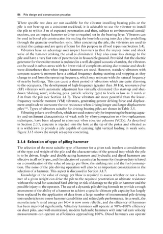 86 Pile design and construction practiceï»¿
Where specific test data are not available for the vibrator installing bearing piles or the
pile is not bearing on a consistent rockhead, it is advisable to use the vibrator to install
the pile to within 3 m of expected penetration and then, subject to environmental consid-
erations, use an impact hammer to drive to required set in the bearing layer. Vibrators can
be used in bored pile construction for sealing the borehole casing into clay after predrilling
through the granular overburden soils. After concreting the pile, the vibrators are used to
extract the casings and are quite efficient for this purpose in all soil types (see Section 3.4).
Vibrators have an advantage over impact hammers in that the impact noise and shock
wave of the hammer striking the anvil is eliminated. They also cause less damage to the
pile and have a very fast rate of penetration in favourable ground. Provided that the electric
generator for the exciter motor is enclosed in a well-designed acoustic chamber, the vibrators
can be used in urban areas with far lower risk of complaints arising due to noise and shock-
wave disturbance than when impact hammers are used. However, standard vibrators with
constant eccentric moment have a critical frequency during starting and stopping as they
change to and from the operating frequency, which may resonate with the natural frequency
of nearby buildings. This can cause a short period of vibrations which are quite alarming
to the occupants. The development of high-frequency (greater than 30 Hz), resonance-free
(RF) vibrators with automatic adjustment has virtually eliminated this start-up and shut-
down ‘shaking zone’, reducing peak particle velocity (ppv) to levels as low as 3 mm/s at
2 m from the pile (see Section 3.1.7). These vibrators are more powerful than the lower-Â�
frequency variable moment (VM) vibrators, generating greater driving force and displace-
ment amplitude to overcome the toe resistance when driving longer and larger displacement
piles(3.4). Types of vibrators suitable for driving bearing piles are shown in Table 3.5.
Vibrating pokers or vibroflots, which are used extensively for improving the bearing capac-
ity and settlement characteristics of weak soils by vibro-compaction or vibro-replacement
techniques, have been adapted to construct vibro concrete columns (VCCs). As described
in Section 2.3.7, concrete is injected into the hole at the tip of the poker and vibrated as
it is withdrawn to provide a pile capable of carrying light vertical loading in weak soils.
Figure 3.15 shows the simple set-up for concreting.
3.1.6â•‡Selection of type of piling hammer
The selection of the most suitable type of hammer for a given task involves a consideration
of the type and weight of the pile and the characteristics of the ground into which the pile
is to be driven. Single- and double-acting hammers and hydraulic and diesel hammers are
effective in all soil types, and the selection of a particular hammer for the given duty is based
on a consideration of the value of energy per blow, the striking rate and the fuel consump-
tion. The noise of the pile-driving operation will also be an important consideration in the
selection of a hammer. This aspect is discussed in Section 3.1.7.
Knowledge of the value of energy per blow is required to assess whether or not a ham-
mer of a given weight can drive the pile to the required penetration or ultimate resistance
without the need for sustained hard driving or risk of damage to the pile or hammer and the
possible injury to the operator. The use of a dynamic pile-driving formula to provide a rough
assessment of the ability of a hammer to achieve a specific ultimate pile capacity has largely
been replaced by the application of data from a large number of instrumented pile-driving
tests undertaken to assess hammer capabilities and related pile performance. As a result, the
manufacturer’s rated energy per blow is now more reliable, and the efficiency of hammers
has been improved significantly. Vibratory hammers will operate at 90%–100% efficiency
on sheet piles, and well-maintained, modern hydraulic hammers with internal ram velocity
measurements can operate at efficiencies approaching 100%. Diesel hammers can operate
 