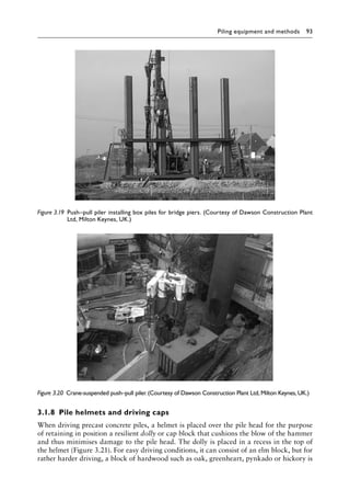 Piling equipment and methods 93
3.1.8â•‡ Pile helmets and driving caps
When driving precast concrete piles, a helmet is placed over the pile head for the purpose
of retaining in position a resilient dolly or cap block that cushions the blow of the hammer
and thus minimises damage to the pile head. The dolly is placed in a recess in the top of
the helmet (Figure 3.21). For easy driving conditions, it can consist of an elm block, but for
rather harder driving, a block of hardwood such as oak, greenheart, pynkado or hickory is
Figure 3.19â•‡ 
Push–pull piler installing box piles for bridge piers. (Courtesy of Dawson Construction Plant
Ltd, Milton Keynes, UK.)
Figure 3.20â•‡ Crane-suspended push–pull piler.(Courtesy of Dawson Construction Plant Ltd, Milton Keynes, UK.)
 