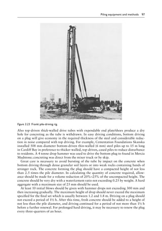 Piling equipment and methods 97
Also top-driven thick-walled drive tubes with expendable end plate/shoes produce a dry
hole for concreting as the tube is withdrawn. In easy driving conditions, bottom driving
on a plug will give economy in the required thickness of the steel and considerable reduc-
tion in noise compared with top driving. For example, Cementation Foundations Skanska
installed 508 mm Â�
diameter bottom-driven thin-walled (6 mm) steel piles up to 15 m long
in Cardiff Bay in preference to thicker-walled, top-driven, cased piles to reduce disturbance
to residents. A 4 tonne drop hammer was used to drive the bottom plug to found in Mercia
Mudstone; concreting was direct from the mixer truck or by skip.
Great care is necessary to avoid bursting of the tube by impact on the concrete when
bottom driving through dense granular soil layers or into weak rocks containing bands of
stronger rock. The concrete forming the plug should have a compacted height of not less
than 2.5 times the pile diameter. In calculating the quantity of concrete required, allow-
ance should be made for a volume reduction of 20%–25% of the uncompacted height. The
concrete should be very dry with a water/cement ratio not exceeding 0.25 by weight. A hard
aggregate with a maximum size of 25 mm should be used.
At least 10 initial blows should be given with hammer drops not exceeding 300 mm and
then increasing gradually. The maximum height of drop should never exceed the maximum
specified for the final set which is usually between 1.2 and 1.8 m. Driving on a plug should
not exceed a period of 1½ h. After this time, fresh concrete should be added to a height of
not less than the pile diameter, and driving continued for a period of not more than 1½ h
before a further renewal. For prolonged hard driving, it may be necessary to renew the plug
every three-quarters of an hour.
Figure 3.23â•‡ Franki pile-driving rig.
 