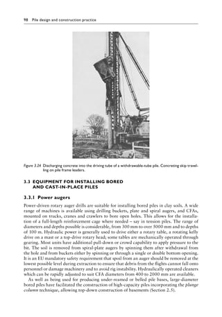 98 Pile design and construction practiceï»¿
3.3â•‡EQUIPMENT FOR INSTALLING BORED
AND CAST-IN-PLACE PILES
3.3.1â•‡ Power augers
Power-driven rotary auger drills are suitable for installing bored piles in clay soils. A wide
range of machines is available using drilling buckets, plate and spiral augers, and CFAs,
mounted on trucks, cranes and crawlers to bore open holes. This allows for the installa-
tion of a full-length reinforcement cage where needed – say in tension piles. The range of
diameters and depths possible is considerable, from 300 mm to over 5000 mm and to depths
of 100 m. Hydraulic power is generally used to drive either a rotary table, a rotating kelly
drive on a mast or a top-drive rotary head; some tables are mechanically operated through
gearing. Most units have additional pull-down or crowd capability to apply pressure to the
bit. The soil is removed from spiral-plate augers by spinning them after withdrawal from
the hole and from buckets either by spinning or through a single or double bottom opening.
It is an EU mandatory safety requirement that spoil from an auger should be removed at the
lowest possible level during extraction to ensure that debris from the flights cannot fall onto
personnel or damage machinery and to avoid rig instability. Hydraulically operated cleaners
which can be rapidly adjusted to suit CFA diameters from 400 to 2000 mm are available.
As well as being used for producing under-reamed or belled pile bases, large-diameter
bored piles have facilitated the construction of high-capacity piles incorporating the plunge
column technique, allowing top-down construction of basements (Section 2.5).
Figure 3.24â•‡ 
Discharging concrete into the driving tube of a withdrawable-tube pile. Concreting skip travel-
ling on pile frame leaders.
 
