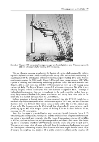 Piling equipment and methods 99
The use of crane-mounted attachments for boring piles with a kelly, rotated by either a
top-drive hydraulic unit or a mechanical/hydraulic rotary table, has declined considerably in
recent years with the introduction of the more mobile and powerful top-drive units. Watson
continues to produce the 5000 model (Figure 3.25) which has a rotary torque of 153.7 kNm
capable of running 3000 mm boring tools using quadruple kellys. The truck-mounted unit
(Figure 3.26) is a self-contained drill for 1800 mm diameter bores up to 18 m deep using
a telescopic kelly. The largest Watson crawler drill with rotary torque of 244 kNm is spe-
cifically designed to bore shafts up to 3660 mm diameter to depths of 41 m. The range of
Calweld drilling machines has also been eclipsed by the modern mobile rig, but there are
many lorry-mounted bucket drills, crane attachments and rotary drive table units on the
resale and hire market, particularly in the United States.
Soilmec produces a limited range of crane-mounted rigs; the RT3-ST, which has a
mechanically driven rotary table with a maximum torque of 210 kNm, can bore 3000 mm
diameter holes to a depth of 42 m with a standard kelly and to 120 m with a special qua-
druple kelly. The largest unit is the SA40 which has a hydraulically powered rotary table
producing up to 452 kNm torque capable of drilling 5000 m diameter holes to 90 m,
mounted on a 90 tonne crane.
Bauer has developed a powerful bucket auger unit (the Flydrill System in Figure 3.27)
which integrates the hydraulic power packs and the rotary drive on one platform for mount-
ing on top of a partially driven tubular pile. The rotary drive produces a torque of 462 kNm
at 320 bar, and two hydraulic crowd cylinders provide a pull-down of 40 tonne. The clamp-
ing device can exert a total force of 90 tonnes to resist the torque and apply the pull-down.
The system operates a triple telescope kelly with 3 and 4.4 m diameter buckets and was used
for cleaning out and reaming below 4.75 m diameter tubular monopile foundations to allow
driving to be completed to a depth of 61 m at the offshore wind farm in the Irish Sea off
Figure 3.25â•‡ 
Watson 5000 crane attachment power auger on elevated platform on a 40 tonnes crane with
200 mm telescopic kelly for installing 2440 mm casings.
 