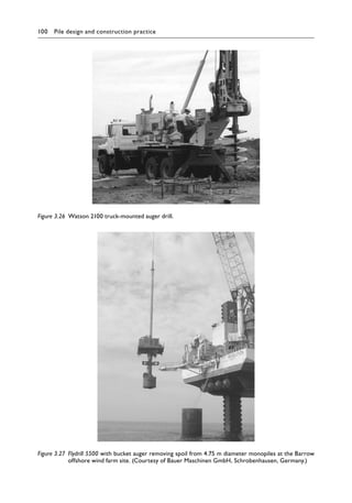 100 Pile design and construction practiceï»¿
Figure 3.26â•‡ Watson 2100 truck-mounted auger drill.
Figure 3.27â•‡ 
Flydrill 5500 with bucket auger removing spoil from 4.75 m diameter monopiles at the Barrow
offshore wind farm site. (Courtesy of Bauer Maschinen GmbH, Schrobenhausen, Germany.)
 