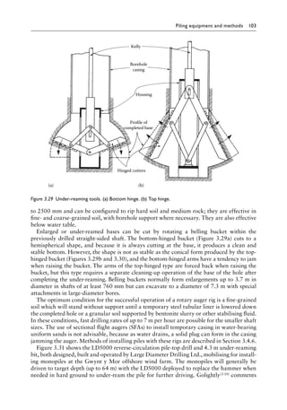 Piling equipment and methods 103
to 2500 mm and can be configured to rip hard soil and medium rock; they are effective in
fine- and coarse-grained soil, with borehole support where necessary. They are also effective
below water table.
Enlarged or under-reamed bases can be cut by rotating a belling bucket within the
Â�
previously drilled straight-sided shaft. The bottom-hinged bucket (Figure 3.29a) cuts to a
hemispherical shape, and because it is always cutting at the base, it produces a clean and
stable bottom. However, the shape is not as stable as the conical form produced by the top-
hinged bucket (Figures 3.29b and 3.30), and the bottom-hinged arms have a tendency to jam
when raising the bucket. The arms of the top-hinged type are forced back when raising the
bucket, but this type requires a separate cleaning-up operation of the base of the hole after
completing the under-reaming. Belling buckets normally form enlargements up to 3.7 m in
diameter in shafts of at least 760 mm but can excavate to a diameter of 7.3 m with special
attachments in large-diameter bores.
The optimum condition for the successful operation of a rotary auger rig is a fine-grained
soil which will stand without support until a temporary steel tubular liner is lowered down
the completed hole or a granular soil supported by bentonite slurry or other stabilising fluid.
In these conditions, fast drilling rates of up to 7 m per hour are possible for the smaller shaft
sizes. The use of sectional flight augers (SFAs) to install temporary casing in water-bearing
uniform sands is not advisable, because as water drains, a solid plug can form in the casing
jamming the auger. Methods of installing piles with these rigs are described in Section 3.4.6.
Figure 3.31 shows the LD5000 reverse-circulation pile-top drill and 4.3 m under-Â�
reaming
bit, both designed, built and operated by Large Diameter Drilling Ltd., mobilising for install-
ing monopiles at the Gwynt y Mor offshore wind farm. The monopiles will Â�
generally be
driven to target depth (up to 64 m) with the LD5000 deployed to replace the hammer when
needed in hard ground to under-ream the pile for further driving. Golightly(3.10) comments
Hinged cutters
Profile of
completed base
Housing
Borehole
casing
Kelly
(a) (b)
Figure 3.29â•‡ Under-reaming tools. (a) Bottom hinge. (b) Top hinge.
 