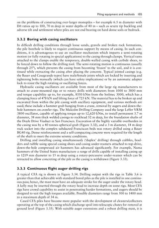 Piling equipment and methods 105
on the problems of constructing ever-larger monopiles – for example 6.5 m diameter with
D/t ratios up to 100, 70 m deep in water depths of 40 m – such as severe tip buckling and
adverse tilt and settlement where piles are not end bearing on hard dense soils or bedrock.
3.3.2â•‡Boring with casing oscillators
In difficult drilling conditions through loose sands, gravels and broken rock formations,
the pile borehole is likely to require continuous support by means of casing. In such con-
ditions, it is advantageous to use an oscillator mechanism which imparts a semi-rotating
motion (or fully rotating in special applications) to the casing through clamps. Vertical rams
attached to the clamps enable the temporary, double-walled casing with carbide shoes, to
be forced down to follow the drilling tool. The semi-rotating motion is continuous (usually
through 25°), which prevents the casing from becoming ‘frozen’ to the soil, and it is con-
tinued while extracting the casing after placing the concrete. Typical jointed casings (e.g.
the Bauer and Casagrande types) have male/female joints which are locked by inserting and
tightening bolts manually (which can have safety implications) or by an automatic adapter
lock to resist the high rotating or oscillating forces.
Hydraulic casing oscillators are available from most of the large rig manufacturers to
attach to crane-mounted rigs or to rotary drills with diameters from 1000 to 3800 mm
and torque capability up to, for example, 8350 kNm from the Soilmec 3000, which has a
clamping force of 478 kN and lifting force of 725 kN. The material has to be broken up and
excavated from within the pile casing with ancillary equipment, and various methods are
used; these include a hammer grab hanging from a crane, removal by augers and down-the-
hole hammers on crawler rigs. The Malcolm Drilling Company used the large Leffer VRM
3800 oscillator, capable of applying torque up to 12,620 kNm, to install permanent 3.7 m
diameter, 38 mm thick welded casings to rockhead 52 m deep, for the foundation shafts of
the Doyle Drive Viaduct in San Francisco. Excavation of the highly variable overburden in
the casing was by a 40 tonnes spherical grab (Figure 3.32), and a 3 m diameter, 14 m deep
rock socket into the complex subducted Franciscan beds was rotary drilled using a Bauer
BG40 rig. Dense reinforcement and a self-compacting concrete were required for the length
of the shaft to meet the extreme seismic conditions.
Drilling and installing casing simultaneously (‘duplex’ drilling) through cobbles, boul-
ders and rubble using special casing shoes and casing under-reamers attached to top-drive,
down-the-hole compressed air hammers has advanced significantly. For example, Numa
hammers of the United States manufacture a range of drills capable of installing casing up
to 1219 mm diameter to 15 m deep using a rotary-percussive under-reamer which can be
retracted to allow concreting of the pile as the casing is withdrawn (Figure 3.33).
3.3.3â•‡ Continuous flight auger drilling rigs
A typical CFA rig is shown in Figure 3.34. Drilling output with the rigs in Table 3.6 is
greater than that achievable with standard bored piles as the pile is installed in one continu-
ous pass; hence, the mast must have an adequate stroke for the auger under the rotary head.
A kelly may be inserted through the rotary head to increase depth on some rigs. Most CFA
rigs have crowd capability to assist in penetrating harder formations, and augers should be
designed to suit the high torques available. Possible diameters range from 500 to 1400 mm
to a maximum depth of 34 m.
Cased CFA piles have become more popular with the development of cleaners/collectors
operating at the top of the casing which discharge spoil into telescopic chutes for removal at
ground level (Figure 3.35). With suitable auger extensions and a robust drilling mast, it is
 