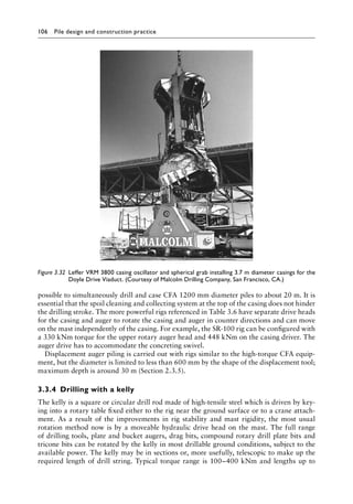 106 Pile design and construction practiceï»¿
possible to simultaneously drill and case CFA 1200 mm diameter piles to about 20 m. It is
essential that the spoil cleaning and collecting system at the top of the casing does not hinder
the drilling stroke. The more powerful rigs referenced in Table 3.6 have separate drive heads
for the casing and auger to rotate the casing and auger in counter directions and can move
on the mast independently of the casing. For example, the SR-100 rig can be configured with
a 330 kNm torque for the upper rotary auger head and 448 kNm on the casing driver. The
auger drive has to accommodate the concreting swivel.
Displacement auger piling is carried out with rigs similar to the high-torque CFA equip-
ment, but the diameter is limited to less than 600 mm by the shape of the displacement tool;
maximum depth is around 30 m (Section 2.3.5).
3.3.4â•‡ Drilling with a kelly
The kelly is a square or circular drill rod made of high-tensile steel which is driven by key-
ing into a rotary table fixed either to the rig near the ground surface or to a crane attach-
ment. As a result of the improvements in rig stability and mast rigidity, the most usual
rotation method now is by a moveable hydraulic drive head on the mast. The full range
of drilling tools, plate and bucket augers, drag bits, compound rotary drill plate bits and
tricone bits can be rotated by the kelly in most drillable ground conditions, subject to the
available power. The kelly may be in sections or, more usefully, telescopic to make up the
required length of drill string. Typical torque range is 100–400 kNm and lengths up to
Figure 3.32â•‡ 
Leffer VRM 3800 casing oscillator and spherical grab installing 3.7 m diameter casings for the
Doyle Drive Viaduct. (Courtesy of Malcolm Drilling Company, San Francisco, CA.)
 