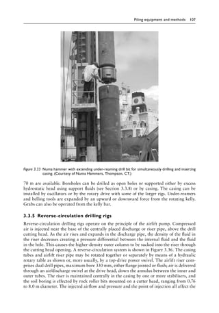 Piling equipment and methods 107
70 m are available. Boreholes can be drilled as open holes or supported either by excess
hydrostatic head using support fluids (see Section 3.3.8) or by casing. The casing can be
installed by oscillators or by the rotary drive with some of the larger rigs. Under-reamers
and belling tools are expanded by an upward or downward force from the rotating kelly.
Grabs can also be operated from the kelly bar.
3.3.5â•‡ Reverse-circulation drilling rigs
Reverse-circulation drilling rigs operate on the principle of the airlift pump. Compressed
air is injected near the base of the centrally placed discharge or riser pipe, above the drill
cutting head. As the air rises and expands in the discharge pipe, the density of the fluid in
the riser decreases creating a pressure differential between the internal fluid and the fluid
in the hole. This causes the higher-density outer column to be sucked into the riser through
the cutting head opening. A reverse-circulation system is shown in Figure 3.36. The casing
tubes and airlift riser pipe may be rotated together or separately by means of a hydraulic
rotary table as shown or, more usually, by a top-drive power swivel. The airlift riser com-
prises dual drill pipes, maximum bore 330 mm, either flange jointed or flush; air is delivered
through an air/discharge swivel at the drive head, down the annulus between the inner and
outer tubes. The riser is maintained centrally in the casing by one or more stabilisers, and
the soil boring is effected by rock roller bits mounted on a cutter head, ranging from 0.76
to 8.0 m diameter. The injected airflow and pressure and the point of injection all affect the
Figure 3.33â•‡ 
Numa hammer with extending under-reaming drill bit for simultaneously drilling and inserting
casing. (Courtesy of Numa Hammers, Thompson, CT.)
 