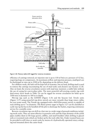 Piling equipment and methods 109
efficiency of cuttings removal; air injection rate is up to 130 m3/min at a pressure of 12 bar,
requiring large air compressors. At maximum airflow and injection pressure, mud/spoil can
be discharged at rates up to 2500 m3/h, depending on the delivery head.
For offshore work, the hole will be kept full of seawater, but on land, drilling mud is used
to remove the cuttings necessitating the use of mud tanks and cleaners (see Section 3.3.8).
Also on land, the reverse-circulation system with mud may maintain a stable hole without
the use of casing for cast-in-place piles. The more powerful self-erecting crawler rigs with
dual-rotary drive heads in Table 3.6 can be rigged for reverse circulation for holes up to
3300 mm in diameter to 100 m in depth.
Pile-top rigs such as the LD5000 (Figure 3.31) and the Seacore Ltd. Teredo units
(Figure 3.37) using powerful top-drive swivels are more versatile than large rotary tables
for over-water work. The Teredo rig, equipped with a 460 kNm power swivel, is capable of
rock drilling up to 7 m diameter. The Bauer power auger in Figure 3.27 can be classified as
a pile-top rig but has to be handled off the pile to discharge the bucket, requiring continuous
service by a suitable crane.
Reverse-circulation rigs can drill at a fast rate in a wide range of ground conditions includ-
ing weak rocks. They are most effective in granular soils and the large diameter of the airlift
pipes enables them to lift large gravel, cobbles, and small boulders when drilling in glacial
soils or in jointed rocks which are broken up by the rock roller bits. Under-reamed bases can
be provided in stiff clays or weak rocks by means of a hydraulically operated rotary enlarg-
ing tool mounted above the cutter head.
Power swivel as
alternative drive
Rotary table
Hydraulic motor
Hydraulic
power pack
Water level
Stabilizer
Drill collar
Rock roller bit
assembly
Pile casing
Airlift
drill pipe
Hydraulic
hoses
Air hose
Figure 3.36â•‡ Rotary table drill rigged for reverse circulation.
 