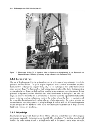 110 Pile design and construction practiceï»¿
3.3.6â•‡ Large grab rigs
The use of diaphragm wall grabs to form barrettes in preference to large-diameter bored pile
groups is well established. The grabs may be suspended from cranes or mounted on purpose-
built crawlers and excavate a square hole, Ell-, Tee- or rectangular slots under bentonite or
other support fluid. The hydromill or hydrofraise rig as developed by Bachy Soletanche is a
reverse-circulation down-the-hole milling machine with two contra-rotating cutter drums
powered by hydraulic motors mounted on a heavy steel frame as in Figure 3.38. The cut-
tings are removed from the slot in a bentonite or polymer slurry by a pump fitted above the
drums to the de-sanding and cyclone plant at the surface where the slurry is reconditioned
for reuse. Overbreak is minimal and the absence of vibration makes the system suitable for
urban sites and operating close to existing buildings. Standard width is 600 mm but greater
widths are possible for depths to 60 m. Walls have been constructed to 150 m deep, and low
headroom versions are available.
3.3.7â•‡Tripod rigs
Small-diameter piles with diameters from 300 to 600 mm, installed in soils which require
continuous support by lining tubes, can be drilled by tripod rigs. The drilling is performed
in clays by a clay cutter, which is a simple tube with a sharpened cutting edge, the tube
Figure 3.37â•‡ 
Pile-top rig drilling 3.8 m diameter piles for foundation strengthening to the Richmond-San
Raphael Bridge, California. (Courtesy of Fugro Seacore Ltd, Falmouth, UK.)
 