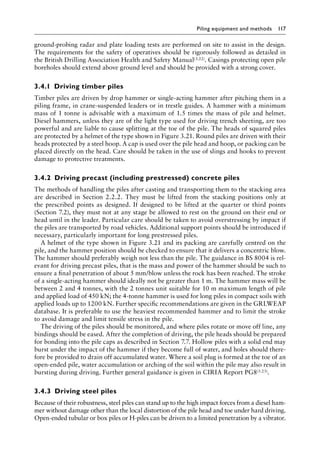 Piling equipment and methods 117
ground-probing radar and plate loading tests are performed on site to assist in the design.
The requirements for the safety of operatives should be rigorously followed as detailed in
the British Drilling Association Health and Safety Manual(3.22). Casings protecting open pile
boreholes should extend above ground level and should be provided with a strong cover.
3.4.1â•‡ Driving timber piles
Timber piles are driven by drop hammer or single-acting hammer after pitching them in a
piling frame, in crane-suspended leaders or in trestle guides. A hammer with a minimum
mass of 1 tonne is advisable with a maximum of 1.5 times the mass of pile and helmet.
Diesel hammers, unless they are of the light type used for driving trench sheeting, are too
powerful and are liable to cause splitting at the toe of the pile. The heads of squared piles
are protected by a helmet of the type shown in Figure 3.21. Round piles are driven with their
heads protected by a steel hoop. A cap is used over the pile head and hoop, or packing can be
placed directly on the head. Care should be taken in the use of slings and hooks to prevent
damage to protective treatments.
3.4.2â•‡ Driving precast (including prestressed) concrete piles
The methods of handling the piles after casting and transporting them to the stacking area
are described in Section 2.2.2. They must be lifted from the stacking positions only at
the prescribed points as designed. If designed to be lifted at the quarter or third points
(Section 7.2), they must not at any stage be allowed to rest on the ground on their end or
head until in the leader. Particular care should be taken to avoid overstressing by impact if
the piles are transported by road vehicles. Additional support points should be introduced if
necessary, particularly important for long prestressed piles.
A helmet of the type shown in Figure 3.21 and its packing are carefully centred on the
pile, and the hammer position should be checked to ensure that it delivers a concentric blow.
The hammer should preferably weigh not less than the pile. The guidance in BS 8004 is rel-
evant for driving precast piles, that is the mass and power of the hammer should be such to
ensure a final penetration of about 5 mm/blow unless the rock has been reached. The stroke
of a single-acting hammer should ideally not be greater than 1 m. The hammer mass will be
between 2 and 4 tonnes, with the 2 tonnes unit suitable for 10 m maximum length of pile
and applied load of 450 kN; the 4-tonne hammer is used for long piles in compact soils with
applied loads up to 1200 kN. Further specific recommendations are given in the GRLWEAP
database. It is preferable to use the heaviest recommended hammer and to limit the stroke
to avoid damage and limit tensile stress in the pile.
The driving of the piles should be monitored, and where piles rotate or move off line, any
bindings should be eased. After the completion of driving, the pile heads should be prepared
for bonding into the pile caps as described in Section 7.7. Hollow piles with a solid end may
burst under the impact of the hammer if they become full of water, and holes should there-
fore be provided to drain off accumulated water. Where a soil plug is formed at the toe of an
open-ended pile, water accumulation or arching of the soil within the pile may also result in
bursting during driving. Further general guidance is given in CIRIA Report PG8(3.23).
3.4.3â•‡ Driving steel piles
Because of their robustness, steel piles can stand up to the high impact forces from a diesel ham-
mer without damage other than the local distortion of the pile head and toe under hard driving.
Open-ended tubular or box piles or H-piles can be driven to a limited penetration by a vibrator.
 