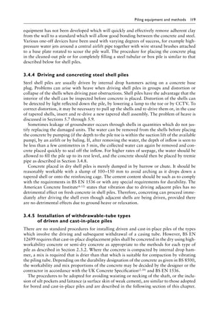Piling equipment and methods 119
equipment has not been developed which will quickly and effectively remove adherent clay
from the wall to a standard which will allow good bonding between the concrete and steel.
Various one-off devices have been used with varying degrees of success, for example high-
pressure water jets around a central airlift pipe together with wire strand brushes attached
to a base plate rotated to scour the pile wall. The procedure for placing the concrete plug
in the cleaned-out pile or for completely filling a steel tubular or box pile is similar to that
described below for shell piles.
3.4.4â•‡ Driving and concreting steel shell piles
Steel shell piles are usually driven by internal drop hammers acting on a concrete base
plug. Problems can arise with heave when driving shell piles in groups and distortion or
collapse of the shells when driving past obstructions. Shell piles have the advantage that the
interior of the shell can be inspected before concrete is placed. Distortion of the shells can
be detected by light reflected down the pile, by lowering a lamp to the toe or by CCTV. To
correct distortion, it may be necessary to pull up the shells and re-drive them or, in the case
of tapered shells, insert and re-drive a new tapered shell assembly. The problem of heave is
discussed in Sections 5.7 through 5.9.
Sometimes leakage of groundwater occurs through shells in quantities which do not jus-
tify replacing the damaged units. The water can be removed from the shells before placing
the concrete by pumping (if the depth to the pile toe is within the suction lift of the available
pump), by an airlift or by baling. If, after removing the water, the depth of inflow is seen to
be less than a few centimetres in 5 min, the collected water can again be removed and con-
crete placed quickly to seal off the inflow. For higher rates of seepage, the water should be
allowed to fill the pile up to its rest level, and the concrete should then be placed by tremie
pipe as described in Section 3.4.8.
Concrete placed in dry shell piles is merely dumped in by barrow or chute. It should be
reasonably workable with a slump of 100–150 mm to avoid arching as it drops down a
tapered shell or onto the reinforcing cage. The cement content should be such as to comply
with the requirements in BS EN 1536 or with any special requirements for durability. The
American Concrete Institute(6.12) states that vibration due to driving adjacent piles has no
detrimental effect on fresh concrete in shell piles. Therefore, concreting can proceed imme-
diately after driving the shell even though adjacent shells are being driven, provided there
are no detrimental effects due to ground heave or relaxation.
3.4.5â•‡Installation of withdrawable-tube types
of driven and cast-in-place piles
There are no standard procedures for installing driven and cast-in-place piles of the types
which involve the driving and subsequent withdrawal of a casing tube. However, BS EN
12699 requires that cast-in-place displacement piles shall be concreted in the dry using high-
workability concrete or semi-dry concrete as appropriate to the methods for each type of
pile as described in Section 2.3.2. Where the concrete is compacted by internal drop ham-
mer, a mix is required that is drier than that which is suitable for compaction by vibrating
the piling tube. Depending on the durability designation of the concrete as given in BS 8500,
the workability and mix proportions of the concrete may be decided by the designer or the
contractor in accordance with the UK Concrete Specification(2.30) and BS EN 1536.
The procedures to be adopted for avoiding waisting or necking of the shaft, or the inclu-
sion of silt pockets and laitance (a surface skin of weak cement), are similar to those adopted
for bored and cast-in-place piles and are described in the following section of this chapter.
 