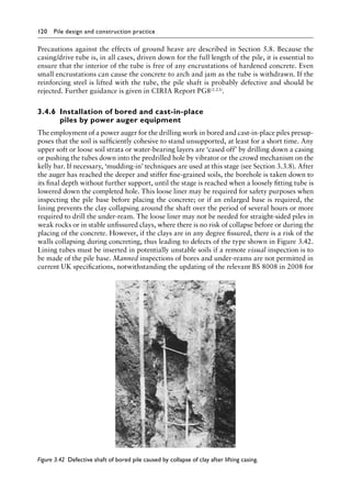 120 Pile design and construction practiceï»¿
Precautions against the effects of ground heave are described in Section 5.8. Because the
casing/drive tube is, in all cases, driven down for the full length of the pile, it is essential to
ensure that the interior of the tube is free of any encrustations of hardened concrete. Even
small encrustations can cause the concrete to arch and jam as the tube is withdrawn. If the
reinforcing steel is lifted with the tube, the pile shaft is probably defective and should be
rejected. Further guidance is given in CIRIA Report PG8(3.23).
3.4.6â•‡Installation of bored and cast-in-place
piles by power auger equipment
The employment of a power auger for the drilling work in bored and cast-in-place piles presup-
poses that the soil is sufficiently cohesive to stand unsupported, at least for a short time. Any
upper soft or loose soil strata or water-bearing layers are ‘cased off’ by drilling down a casing
or pushing the tubes down into the predrilled hole by vibrator or the crowd mechanism on the
kelly bar. If necessary, ‘mudding-in’ techniques are used at this stage (see Section 3.3.8). After
the auger has reached the deeper and stiffer fine-grained soils, the borehole is taken down to
its final depth without further support, until the stage is reached when a loosely fitting tube is
lowered down the completed hole. This loose liner may be required for safety purposes when
inspecting the pile base before placing the concrete; or if an enlarged base is required, the
lining prevents the clay collapsing around the shaft over the period of several hours or more
required to drill the under-ream. The loose liner may not be needed for straight-sided piles in
weak rocks or in stable unfissured clays, where there is no risk of collapse before or during the
placing of the concrete. However, if the clays are in any degree fissured, there is a risk of the
walls collapsing during concreting, thus leading to defects of the type shown in Figure 3.42.
Lining tubes must be inserted in potentially unstable soils if a remote visual inspection is to
be made of the pile base. Manned inspections of bores and under-reams are not permitted in
current UK specifications, notwithstanding the updating of the relevant BS 8008 in 2008 for
Figure 3.42â•‡ Defective shaft of bored pile caused by collapse of clay after lifting casing.
 