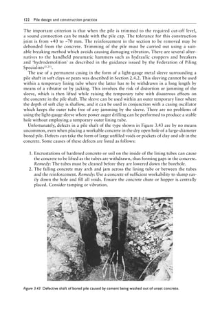 122 Pile design and construction practiceï»¿
The important criterion is that when the pile is trimmed to the required cut-off level,
a sound connection can be made with the pile cap. The tolerance for this construction
joint is from +40 to −70 mm. The reinforcement in the section to be removed may be
debonded from the concrete. Trimming of the pile must be carried out using a suit-
able breaking method which avoids causing damaging vibration. There are several alter-
natives to the handheld pneumatic hammers such as hydraulic croppers and breakers
and ‘hydrodemolition’ as described in the guidance issued by the Federation of Piling
Specialists(3.25).
The use of a permanent casing in the form of a light-gauge metal sleeve surrounding a
pile shaft in soft clays or peats was described in Section 2.4.2. This sleeving cannot be used
within a temporary lining tube where the latter has to be withdrawn in a long length by
means of a vibrator or by jacking. This involves the risk of distortion or jamming of the
sleeve, which is then lifted while raising the temporary tube with disastrous effects on
the concrete in the pile shaft. The sleeve can be used within an outer temporary liner where
the depth of soft clay is shallow, and it can be used in conjunction with a casing oscillator
which keeps the outer tube free of any jamming by the sleeve. There are no problems of
using the light-gauge sleeve where power auger drilling can be performed to produce a stable
hole without employing a temporary outer lining tube.
Unfortunately, defects in a pile shaft of the type shown in Figure 3.43 are by no means
uncommon, even when placing a workable concrete in the dry open hole of a large-diameter
bored pile. Defects can take the form of large unfilled voids or pockets of clay and silt in the
concrete. Some causes of these defects are listed as follows:
1. Encrustations of hardened concrete or soil on the inside of the lining tubes can cause
the concrete to be lifted as the tubes are withdrawn, thus forming gaps in the concrete.
Remedy: The tubes must be cleaned before they are lowered down the borehole.
2. The falling concrete may arch and jam across the lining tube or between the tubes
and the reinforcement. Remedy: Use a concrete of sufficient workability to slump eas-
ily down the hole and fill all voids. Ensure the concrete chute or hopper is centrally
placed. Consider tamping or vibration.
Figure 3.43â•‡ Defective shaft of bored pile caused by cement being washed out of unset concrete.
 