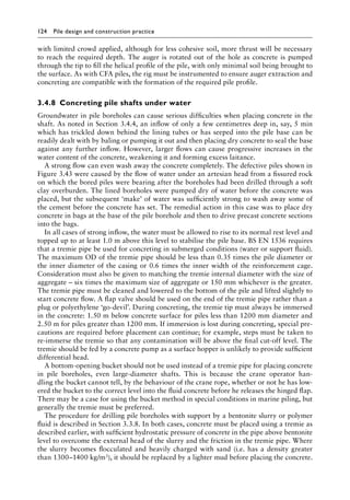 124 Pile design and construction practiceï»¿
with limited crowd applied, although for less cohesive soil, more thrust will be necessary
to reach the required depth. The auger is rotated out of the hole as concrete is pumped
through the tip to fill the helical profile of the pile, with only minimal soil being brought to
the surface. As with CFA piles, the rig must be instrumented to ensure auger extraction and
concreting are compatible with the formation of the required pile profile.
3.4.8â•‡ Concreting pile shafts under water
Groundwater in pile boreholes can cause serious difficulties when placing concrete in the
shaft. As noted in Section 3.4.4, an inflow of only a few centimetres deep in, say, 5 min
which has trickled down behind the lining tubes or has seeped into the pile base can be
readily dealt with by baling or pumping it out and then placing dry concrete to seal the base
against any further inflow. However, larger flows can cause progressive increases in the
water content of the concrete, weakening it and forming excess laitance.
A strong flow can even wash away the concrete completely. The defective piles shown in
Figure 3.43 were caused by the flow of water under an artesian head from a fissured rock
on which the bored piles were bearing after the boreholes had been drilled through a soft
clay overburden. The lined boreholes were pumped dry of water before the concrete was
placed, but the subsequent ‘make’ of water was sufficiently strong to wash away some of
the cement before the concrete has set. The remedial action in this case was to place dry
concrete in bags at the base of the pile borehole and then to drive precast concrete sections
into the bags.
In all cases of strong inflow, the water must be allowed to rise to its normal rest level and
topped up to at least 1.0 m above this level to stabilise the pile base. BS EN 1536 requires
that a tremie pipe be used for concreting in submerged conditions (water or support fluid).
The maximum OD of the tremie pipe should be less than 0.35 times the pile diameter or
the inner diameter of the casing or 0.6 times the inner width of the reinforcement cage.
Consideration must also be given to matching the tremie internal diameter with the size of
aggregate – six times the maximum size of aggregate or 150 mm whichever is the greater.
The tremie pipe must be cleaned and lowered to the bottom of the pile and lifted slightly to
start concrete flow. A flap valve should be used on the end of the tremie pipe rather than a
plug or polyethylene ‘go-devil’. During concreting, the tremie tip must always be immersed
in the concrete: 1.50 m below concrete surface for piles less than 1200 mm diameter and
2.50 m for piles greater than 1200 mm. If immersion is lost during concreting, special pre-
cautions are required before placement can continue; for example, steps must be taken to
re-immerse the tremie so that any contamination will be above the final cut-off level. The
tremie should be fed by a concrete pump as a surface hopper is unlikely to provide sufficient
differential head.
A bottom-opening bucket should not be used instead of a tremie pipe for placing concrete
in pile boreholes, even large-diameter shafts. This is because the crane operator han-
dling the bucket cannot tell, by the behaviour of the crane rope, whether or not he has low-
ered the bucket to the correct level into the fluid concrete before he releases the hinged flap.
There may be a case for using the bucket method in special conditions in marine piling, but
generally the tremie must be preferred.
The procedure for drilling pile boreholes with support by a bentonite slurry or polymer
fluid is described in Section 3.3.8. In both cases, concrete must be placed using a tremie as
described earlier, with sufficient hydrostatic pressure of concrete in the pipe above bentonite
level to overcome the external head of the slurry and the friction in the tremie pipe. Where
the slurry becomes flocculated and heavily charged with sand (i.e. has a density greater
than 1300–1400 kg/m3), it should be replaced by a lighter mud before placing the concrete.
 