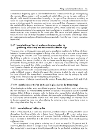 Piling equipment and methods 125
Sometimes a dispersing agent is added to the bentonite to break down the gel before placing
the concrete. These measures will not deal with a thick filter cake on the sides and base of
the pile, and it should be removed mechanically as the upward flow of concrete is unlikely to
scour the sides completely to ensure optimum concrete–soil contact and maintain concrete
cover to reinforcement. To minimise restriction to upward flow of concrete, circumferen-
tial steel should be kept to a minimum. Concrete mixes are designed with plasticisers and
retarders to ensure appropriate flow characteristics (200 ± 20 mm slump) and avoid segrega-
tion. Caution is required when designing slurry and concrete mixes for use in high ground
temperatures to avoid jamming in the tremie pipe. The use of synthetic polymer support
fluids produces only limited (or no) cake on the bore sides, and the tremie concreting is effec-
tive in displacing the polymer. Cleaning of coarse particles from the base prior to concreting
is essential.
3.4.9â•‡Installation of bored and cast-in-place piles by
grabbing, vibratory and reverse-circulation rigs
The use of either grabbing, vibratory, and reverse-circulation machines for drilling pile bore-
holes can involve continuous support by lining tubes which may or may not be withdrawn
after placing the concrete. In all three methods, the tubes may have to follow closely behind
the drilling in order to prevent the collapse of the sides and the consequent weakening of
shaft friction. For reverse circulation, the boreholes must be kept topped up with fluid to
provide the flushing medium. In other cases, this is necessary to avoid blowing of the pile
bottom due to upward flow of the groundwater and when drilling through water-bearing
sand layers interbedded with impervious clays.
Grabbing in weak rocks can cause large accumulations of slurry in the boreholes which
make it difficult to assess whether the required termination level of the pile in sound rock
has been achieved. The slurry should be removed from time to time by baling or by airlift
pump with a final cleaning-up before placing the concrete.
The techniques of placing concrete are the same as described in Sections 3.4.6 and 3.4.8.
3.4.10â•‡Installation of bored and cast-in-place piles by tripod rigs
When boring in stiff clay, water should not be poured down the hole to assist in advancing
the bore or used to aid removal of the clay from the cutter as this causes a reduction in shaft
friction. When drilling in granular soils, the lining tubes should follow closely behind the
drilling to avoid overbreak, and the addition of water may be needed to prevent blowing and
to facilitate the operation of the baler or shell. Piles drilled by tripod rigs are relatively small
in diameter, requiring extra care when placing the concrete as this is more likely to jam in
the casing tubes when they are lifted.
3.4.11â•‡Installation of raking piles
BS EN 1536 (Clause 8.2.3) states that pile bores, whether drilled or driven, should be cased
throughout their length if the rake is flatter than 1 horizontal to 15 vertical unless it can
be shown that an uncased pile bore will be stable. Similarly, stabilising fluids should not be
used if the rake is flatter than 1 in 15 unless precautions are taken when inserting casing
and concreting.
The advantages of raking piles in resisting lateral loads are noted in Chapters 6 and 8.
However, the installation of such piles may result in considerable practical difficulties, and
they should not be employed without first considering the method of installation and the
 