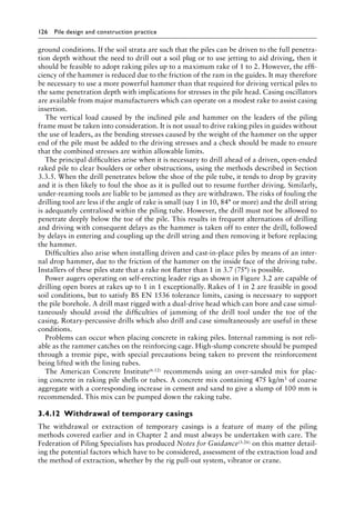 126 Pile design and construction practiceï»¿
ground conditions. If the soil strata are such that the piles can be driven to the full penetra-
tion depth without the need to drill out a soil plug or to use jetting to aid driving, then it
should be feasible to adopt raking piles up to a maximum rake of 1 to 2. However, the effi-
ciency of the hammer is reduced due to the friction of the ram in the guides. It may therefore
be necessary to use a more powerful hammer than that required for driving vertical piles to
the same penetration depth with implications for stresses in the pile head. Casing oscillators
are available from major manufacturers which can operate on a modest rake to assist casing
insertion.
The vertical load caused by the inclined pile and hammer on the leaders of the piling
frame must be taken into consideration. It is not usual to drive raking piles in guides without
the use of leaders, as the bending stresses caused by the weight of the hammer on the upper
end of the pile must be added to the driving stresses and a check should be made to ensure
that the combined stresses are within allowable limits.
The principal difficulties arise when it is necessary to drill ahead of a driven, open-ended
raked pile to clear boulders or other obstructions, using the methods described in Section
3.3.5. When the drill penetrates below the shoe of the pile tube, it tends to drop by gravity
and it is then likely to foul the shoe as it is pulled out to resume further driving. Similarly,
under-reaming tools are liable to be jammed as they are withdrawn. The risks of fouling the
drilling tool are less if the angle of rake is small (say 1 in 10, 84° or more) and the drill string
is adequately centralised within the piling tube. However, the drill must not be allowed to
penetrate deeply below the toe of the pile. This results in frequent alternations of drilling
and driving with consequent delays as the hammer is taken off to enter the drill, followed
by delays in entering and coupling up the drill string and then removing it before replacing
the hammer.
Difficulties also arise when installing driven and cast-in-place piles by means of an inter-
nal drop hammer, due to the friction of the hammer on the inside face of the driving tube.
Installers of these piles state that a rake not flatter than 1 in 3.7 (75°) is possible.
Power augers operating on self-erecting leader rigs as shown in Figure 3.2 are capable of
drilling open bores at rakes up to 1 in 1 exceptionally. Rakes of 1 in 2 are feasible in good
soil conditions, but to satisfy BS EN 1536 tolerance limits, casing is necessary to Â�
support
the pile borehole. A drill mast rigged with a dual-drive head which can bore and case simul-
taneously should avoid the difficulties of jamming of the drill tool under the toe of the
casing. Rotary-percussive drills which also drill and case simultaneously are useful in these
conditions.
Problems can occur when placing concrete in raking piles. Internal ramming is not reli-
able as the rammer catches on the reinforcing cage. High-slump concrete should be pumped
through a tremie pipe, with special precautions being taken to prevent the reinforcement
being lifted with the lining tubes.
The American Concrete Institute(6.12) recommends using an over-sanded mix for plac-
ing concrete in raking pile shells or tubes. A concrete mix containing 475 kg/m3 of coarse
aggregate with a corresponding increase in cement and sand to give a slump of 100 mm is
recommended. This mix can be pumped down the raking tube.
3.4.12â•‡ Withdrawal of temporary casings
The withdrawal or extraction of temporary casings is a feature of many of the piling
methods covered earlier and in Chapter 2 and must always be undertaken with care. The
Federation of Piling Specialists has produced Notes for Guidance(3.26) on this matter detail-
ing the potential factors which have to be considered, assessment of the extraction load and
the method of extraction, whether by the rig pull-out system, vibrator or crane.
 