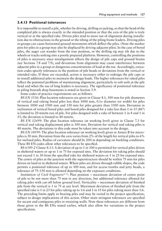 Piling equipment and methods 127
3.4.13â•‡ Positional tolerances
It is impossible to install a pile, whether by driving, drilling or jacking, so that the head of the
completed pile is always exactly in the intended position or that the axis of the pile is truly
vertical or at the specified rake. Driven piles tend to move out of alignment during installa-
tion due to obstructions in the ground or the tilting of the piling frame leaders. Driving piles
in groups can cause horizontal ground movements which deflect the piles. (Note the marker
pins for piles in a group may also be displaced by driving adjacent piles). In the case of bored
piles, the auger can wander from the true position, or the drilling rig may tilt due to the
wheels or tracks sinking into a poorly prepared platform. However, controlling the positions
of piles is necessary since misalignment affects the design of pile caps and ground beams
(see Sections 7.8 and 7.9), and deviations from alignment may cause interference between
adjacent piles in a group or dangerous concentrations of load at the toe. Accordingly, execu-
tion codes specify tolerances in the position of pile heads or deviations from the vertical or
intended rake. If these are exceeded, action is necessary either to redesign the pile caps or
to install additional piles to maintain the design loads. The higher tolerances for raked piles
reflect the potential problems of maintaining alignment, particularly in soft soils at the pile
head and when the use of long leaders is necessary. The significance of positional tolerance
to piling beneath deep basements is noted in Section 5.9.
Some codes of practice requirements are as follows:
BS EN 1536: Plan location tolerances are given in Clause 8.1, 100 mm for pile diameters
of vertical and raking bored piles less than 1000 mm, 0.1× diameter (or width) for piles
between 1000 and 1500 mm and 150 mm for piles greater than 1500 mm. Deviation in
inclination of vertical bored piles and bored piles designed for a rake less than 1 in 15 (86°)
is limited to 20 mm/m run of pile. For piles designed with a rake of between 1 in 4 and 1 in
15, the deviation is limited to 40 mm/m.
BS EN 12699: The plan location tolerance (at working level) given in Clause 7.3 for
vertical and raking displacement piles is 100 mm. Deviation for vertical and raking piles is
40 mm/m. The deviations in this code must be taken into account in the design.
BS EN 14199: The plan location tolerance (at working level) given in Annex B for micro-
piles is 50 mm. Deviation from the axis varies from 2% of the length for vertical piles to 6%
for inclined piles. Radius of curvature should be 200 m depending on buckling conditions.
These BS EN codes allow other tolerances to be specified.
BS 6349-2 Clause 8.13: A deviation of up to 1 in 100 is permitted for vertical piles driven
in sheltered waters or up to 1 in 75 for exposed sites. The deviation for raking piles should
not exceed 1 in 30 from the specified rake for sheltered waters or 1 in 25 for exposed sites.
The centre of piles at the junction with the superstructure should be within 75 mm for piles
driven on land or in sheltered waters. Where piles are driven through rubble slopes, the code
permits a positional tolerance of up to 100 mm, and for access trestles and jetty heads, a
tolerance of 75–150 mm is allowed depending on the exposure conditions.
Institution of Civil Engineers(2.5): Plan position – maximum deviation of centre point
of pile to be not more than 75 mm in any direction, but additional tolerance allowed for
raking piles with cut-off below ground level. Verticality – maximum deviation of finished
pile from the vertical is 1 in 75 at any level. Maximum deviation of finished pile from the
specified rake is 1 in 25 for piles raking up to 1:6 and 1 in 15 for piles raking more than 1:6.
The preceding limits apply to bearing piles and may be varied in the project specification,
subject to design implications of this action. Other more stringent tolerances are specified
for secant and contiguous piles in retaining walls. Note these tolerances are different from
those given in the BS ENs stated earlier, which also allow for variations in the project
specification.
 