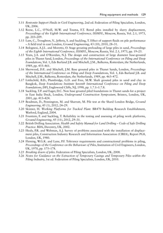 Piling equipment and methods 129
3.11 Bentonite Support Fluids in Civil Engineering, 2nd ed. Federation of Piling Specialists, London,
UK, 2006.
3.12 Reese, L.C., O’Neill, M.W. and Touma, F.T. Bored piles installed by slurry displacement,
Proceedings of the Eighth International Conference, ISSMFE, Moscow, Russia, Vol. 2.1, 1973,
pp. 203–209.
3.13 Lam, C., Troughton, V., Jefferis, S. and Suckling, T. Effect of support fluids on pile performance
– A field trial in east London, Ground Engineering, 43 (10), 2010, 28–31.
3.14 Bolognesi, A.J.L. and Moretto, O. Stage grouting preloading of large piles in sand, Proceedings
of the Eighth International Conference, ISSMFE, Moscow, Russia, Vol. 2.1, 1973, pp. 19–25.
3.15 Yeats, J.A. and O’Riordan, N.J. The design and construction of large diameter base-grouted
piles in Thanet Sand, London, Proceedings of the International Conference on Piling and Deep
Foundations, Vol. 1, Eds Burland J.B. and Mitchell, J.M., Balkema, Rotterdam, the Netherlands,
1989, pp. 455–461.
3.16 Sherwood, D.E. and Mitchell, J.M. Base grouted piles in Thanet Sands, London, Proceedings
of the International Conference on Piling and Deep Foundations, Vol. 1, Eds Burland J.B. and
Mitchell, J.M., Balkema, Rotterdam, the Netherlands, 1989, pp. 463–472.
3.17 Littlechild, B.D., Plumbridge, G.D. and Free, M.W. Shaft grouted piles in sand and clay in
Bangkok, Deep Foundations Institute Seventh International Conference on Piling and Deep
Foundations, DFI, Englewood Cliffs, NJ, 1998, pp. 1.7.1–1.7.8.
3.18 Suckling, T.P. and Eager, D.C. Non base grouted piled foundations in Thanet sands for a project
in East India Dock, London, Underground Construction Symposium, Brintex, London, UK,
2001, pp. 413–424.
3.19 Beadman, D., Pennington, M. and Sharratt, M. Pile test at the Shard London Bridge, Ground
Engineering, 45 (1), 2012, 24–29.
3.20 Skinner, H. Working Platforms for Tracked Plant. BR470 Building Research Establishment,
Watford, England, 2004.
3.21 Fountain, F. and Suckling, T. Reliability in the testing and assessing of piling work platforms,
Ground Engineering, 45 (11), 2012, 29–31.
3.22 British Drilling Association. Health and Safety Manual for Land Drilling – Code of Safe Drilling
Practice. BDA, Daventry, UK, 2002.
3.23 Healy, P.R. and Weltman, A.J. Survey of problems associated with the installation of displace-
ment piles, Construction Industry Research and Information Association (CIRIA), Report PG8,
London, UK, 1980.
3.24 Fleming, W.G.K. and Lane, P.F. Tolerance requirements and constructional problems in piling,
Proceedings of the Conference on the Behaviour of Piles, Institution of Civil Engineers, London,
UK, 1970, pp. 175–178.
3.25 Breaking down of piles. Federation of Piling Specialists, London, UK, 2008.
3.26 Notes for Guidance on the Extraction of Temporary Casings and Temporary Piles within the
Piling Industry, 1st ed. Federation of Piling Specialists, London, UK, 2010.
 