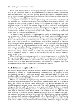 132 Pile design and construction practiceï»¿
Hence, while the calculation of pile carrying capacity is based on soil mechanics consid-
erations, the approach is empirical, relating known pile behaviour to simple soil properties
such as relative density and undrained shearing strength. These can be regarded as proper-
ties to which empirical coefficients can be applied to arrive at unit characteristic values for
the shaft friction and end-bearing resistances.
The long-term observations of full-scale pile loading tests revealed the complexities of
the problems and have shown that there is no simple fundamental design method. The
empirical or semi-empirical methods set out in this chapter have been proved by experience
and load testing to be reliable for practical design of light to moderately heavy loadings
on land-based or near-shore marine structures. These methods are also the basis of many
computer-aided design methods for routine pile design. Special considerations using more
complex design methods are required for heavily loaded offshore structures in deep water
as described by Randolph and Gourvenec(8.1).
The designer is often presented with inadequate information on the soil properties. Until
the introduction of the Eurocode procedures for pile design, a decision had to be made
whether to base designs on conservative material values with an appropriate global safety
factor without any check by load testing or to use the design methods to give a prelimi-
nary guide to pile diameter and length and then base the final designs on an extensive
field testing programme with loading tests to failure. The use of partial factors on loads
and materials and the definitions of characteristic material strengths under Eurocode 7
rules have formalised the decision-making process to a degree. The design must still be
verified either by comparing loading tests to failure in similar conditions or by project-
specific load testing – always justified on a large-scale piling project to produce economic
designs. Proof-load testing as a means of checking workmanship is a separate consider-
ation (Section 11.4).
Where the effective overburden pressure is an important parameter for calculating the
bearing capacity of piles (as is the case for coarse-grained soils), account must be taken of
the unfavourable effects of a rise in groundwater levels. This may be local or may be a gen-
eral rise, due, for example, to seasonal flooding of a major river or a long-term effect such
as the ongoing general rise in groundwater levels in Greater London.
4.1.2â•‡Behaviour of a pile under load
For practical design purposes, engineers must base their calculations of pile capacity on the
application of the load at a relatively short time after installation. The reliability of these
calculations is assessed by a loading test which is again made at a relatively short time after
installation. However, the effects of time on pile capacity must be appreciated, and these are
discussed in Sections 4.2.4 and 4.3.8.
When a pile is subjected to a progressively increasing compressive load at a rapid or
moderately rapid rate of application, the resulting load/settlement curve is as shown in
Figure 4.1. Initially, the soil–pile system behaves elastically. There is a straight-line rela-
tionship up to some point A on the curve, and if the load is released at any stage up to
this point, the pile head will rebound to its original level. When the load is increased
beyond point A, there is yielding at, or close to, the soil–pile interface, and slippage occurs
until point B is reached, when the maximum shaft friction on the pile shaft will have
been mobilised. If the load is released at this stage, the pile head will rebound to point C,
the amount of ‘permanent set’ being the distance OC. The movement required to mobilise
the maximum shaft friction is quite small and is only of the order of 0.3%–1% of the pile
diameter. The base resistance of the pile requires a greater downward movement for its full
mobilisation, and the amount of movement depends on the diameter of the pile. It may be
 