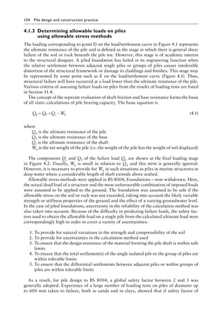 134 Pile design and construction practiceï»¿
4.1.3â•‡
Determining allowable loads on piles
using allowable stress methods
The loading corresponding to point D on the load/settlement curve in Figure 4.1 represents
the ultimate resistance of the pile and is defined as the stage at which there is general shear
failure of the soil or rock beneath the pile toe. However, this stage is of academic interest
to the structural designer. A piled foundation has failed in its engineering function when
the relative settlement between adjacent single piles or groups of piles causes intolerable
distortion of the structural framework or damage to claddings and finishes. This stage may
be represented by some point such as E on the load/settlement curve (Figure 4.1). Thus,
structural failure will have occurred at a load lower than the ultimate resistance of the pile.
Various criteria of assessing failure loads on piles from the results of loading tests are listed
in Section 11.4.
The concept of the separate evaluation of shaft friction and base resistance forms the basis
of all static calculations of pile bearing capacity. The basic equation is
Q Q Q W
p b s p
= + − (4.1)
where
Qp is the ultimate resistance of the pile
Qb is the ultimate resistance of the base
Qs is the ultimate resistance of the shaft
Wp is the net weight of the pile (i.e. the weight of the pile less the weight of soil displaced)
The components Qs and Qb of the failure load Qp are shown at the final loading stage
in Figure 4.2. Usually, Wp is small in relation to Qp and this term is generally ignored.
However, it is necessary to provide for Wp in such situations as piles in marine structures in
deep water where a considerable length of shaft extends above seabed.
Allowable stress methods were applied in BS 8004, Foundations – now withdrawn. Here,
the actual dead load of a structure and the most unfavourable combination of imposed loads
were assumed to be applied to the ground. The foundation was assumed to be safe if the
allowable stress on the soil or rock was not exceeded, taking into account the likely variable
strength or stiffness properties of the ground and the effect of a varying groundwater level.
In the case of piled foundations, uncertainty in the reliability of the calculation method was
also taken into account. Because of the difficulty in predicting failure loads, the safety fac-
tors used to obtain the allowable load on a single pile from the calculated ultimate load were
correspondingly high in order to cover a variety of uncertainties:
1. To provide for natural variations in the strength and compressibility of the soil
2. To provide for uncertainties in the calculation method used
3. To ensure that the design resistance of the material forming the pile shaft is within safe
limits
4. To ensure that the total settlement(s) of the single isolated pile or the group of piles are
within tolerable limits
5. To ensure that the differential settlements between adjacent piles or within groups of
piles are within tolerable limits
As a result, for pile design to BS 8004, a global safety factor between 2 and 3 was
generally adopted. Experience of a large number of loading tests on piles of diameter up
to 600 mm taken to failure, both in sands and in clays, showed that if safety factor of
 
