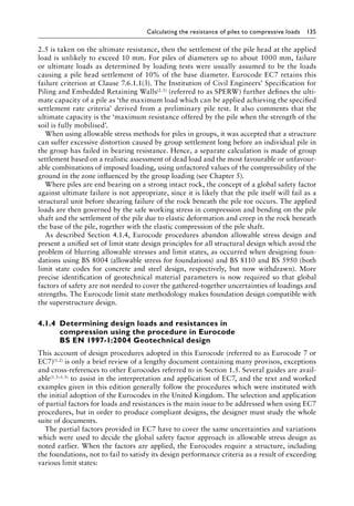 Calculating the resistance of piles to compressive loads 135
2.5 is taken on the ultimate resistance, then the settlement of the pile head at the applied
load is unlikely to exceed 10 mm. For piles of diameters up to about 1000 mm, failure
or ultimate loads as determined by loading tests were usually assumed to be the loads
causing a pile head settlement of 10% of the base diameter. Eurocode EC7 retains this
failure criterion at Clause 7.6.1.1(3). The Institution of Civil Engineers’ Specification for
Piling and Embedded Retaining Walls(2.5) (referred to as SPERW) further defines the ulti-
mate capacity of a pile as ‘the maximum load which can be applied achieving the specified
settlement rate criteria’ derived from a preliminary pile test. It also comments that the
ultimate capacity is the ‘maximum resistance offered by the pile when the strength of the
soil is fully mobilised’.
When using allowable stress methods for piles in groups, it was accepted that a structure
can suffer excessive distortion caused by group settlement long before an individual pile in
the group has failed in bearing resistance. Hence, a separate calculation is made of group
settlement based on a realistic assessment of dead load and the most favourable or unfavour-
able combinations of imposed loading, using unfactored values of the compressibility of the
ground in the zone influenced by the group loading (see Chapter 5).
Where piles are end bearing on a strong intact rock, the concept of a global safety factor
against ultimate failure is not appropriate, since it is likely that the pile itself will fail as a
structural unit before shearing failure of the rock beneath the pile toe occurs. The applied
loads are then governed by the safe working stress in compression and bending on the pile
shaft and the settlement of the pile due to elastic deformation and creep in the rock beneath
the base of the pile, together with the elastic compression of the pile shaft.
As described Section 4.1.4, Eurocode procedures abandon allowable stress design and
present a unified set of limit state design principles for all structural design which avoid the
Â�
problem of blurring allowable stresses and limit states, as occurred when designing foun-
dations using BS 8004 (allowable stress for foundations) and BS 8110 and BS 5950 (both
limit state codes for concrete and steel design, respectively, but now withdrawn). More
precise identification of geotechnical material parameters is now required so that global
factors of safety are not needed to cover the gathered-together uncertainties of loadings and
strengths. The Eurocode limit state methodology makes foundation design compatible with
the Â�
superstructure design.
4.1.4â•‡
Determining design loads and resistances in
compression using the procedure in Eurocode
BS EN 1997-1:2004 Geotechnical design
This account of design procedures adopted in this Eurocode (referred to as Eurocode 7 or
EC7)(1.2) is only a brief review of a lengthy document containing many provisos, exceptions
and cross-references to other Eurocodes referred to in Section 1.5. Several guides are avail-
able(1.3–1.5) to assist in the interpretation and application of EC7, and the text and worked
examples given in this edition generally follow the procedures which were instituted with
the initial adoption of the Eurocodes in the United Kingdom. The selection and application
of partial factors for loads and resistances is the main issue to be addressed when using EC7
procedures, but in order to produce compliant designs, the designer must study the whole
suite of documents.
The partial factors provided in EC7 have to cover the same uncertainties and variations
which were used to decide the global safety factor approach in allowable stress design as
noted earlier. When the factors are applied, the Eurocodes require a structure, including
the foundations, not to fail to satisfy its design performance criteria as a result of exceeding
various limit states:
 