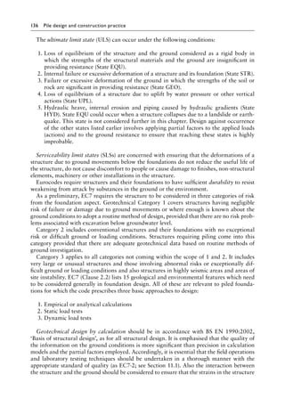 136 Pile design and construction practiceï»¿
The ultimate limit state (ULS) can occur under the following conditions:
1. Loss of equilibrium of the structure and the ground considered as a rigid body in
which the strengths of the structural materials and the ground are insignificant in
providing resistance (State EQU).
2. Internal failure or excessive deformation of a structure and its foundation (State STR).
3. Failure or excessive deformation of the ground in which the strengths of the soil or
rock are significant in providing resistance (State GEO).
4. Loss of equilibrium of a structure due to uplift by water pressure or other vertical
actions (State UPL).
5. Hydraulic heave, internal erosion and piping caused by hydraulic gradients (State
HYD). State EQU could occur when a structure collapses due to a landslide or earth-
quake. This state is not considered further in this chapter. Design against occurrence
of the other states listed earlier involves applying partial factors to the applied loads
(actions) and to the ground resistance to ensure that reaching these states is highly
improbable.
Serviceability limit states (SLSs) are concerned with ensuring that the deformations of a
structure due to ground movements below the foundations do not reduce the useful life of
the structure, do not cause discomfort to people or cause damage to finishes, non-structural
elements, machinery or other installations in the structure.
Eurocodes require structures and their foundations to have sufficient durability to resist
weakening from attack by substances in the ground or the environment.
As a preliminary, EC7 requires the structure to be considered in three categories of risk
from the foundation aspect. Geotechnical Category 1 covers structures having negligible
risk of failure or damage due to ground movements or where enough is known about the
ground conditions to adopt a routine method of design, provided that there are no risk prob-
lems associated with excavation below groundwater level.
Category 2 includes conventional structures and their foundations with no exceptional
risk or difficult ground or loading conditions. Structures requiring piling come into this
category provided that there are adequate geotechnical data based on routine methods of
ground investigation.
Category 3 applies to all categories not coming within the scope of 1 and 2. It includes
very large or unusual structures and those involving abnormal risks or exceptionally dif-
ficult ground or loading conditions and also structures in highly seismic areas and areas of
site instability. EC7 (Clause 2.2) lists 15 geological and environmental features which need
to be considered generally in foundation design. All of these are relevant to piled founda-
tions for which the code prescribes three basic approaches to design:
1. Empirical or analytical calculations
2. Static load tests
3. Dynamic load tests
Geotechnical design by calculation should be in accordance with BS EN 1990:2002,
‘Basis of structural design’, as for all structural design. It is emphasised that the quality of
the information on the ground conditions is more significant than precision in calculation
models and the partial factors employed. Accordingly, it is essential that the field operations
and laboratory testing techniques should be undertaken in a thorough manner with the
appropriate standard of quality (as EC7-2; see Section 11.1). Also the interaction between
the structure and the ground should be considered to ensure that the strains in the structure
 