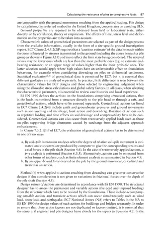 Calculating the resistance of piles to compressive loads 137
are compatible with the ground movements resulting from the applied loading. Pile design
by calculation, the preferred method in the United Kingdom, concentrates on avoiding ULS.
Ground properties are required to be obtained from field or laboratory tests, either
directly or by correlation, theory or empiricism. The effects of time, stress level and defor-
mation on the properties are to be taken into account.
Characteristic values of geotechnical parameters are selected as part of the design process
from the available information, usually in the form of a site-specific ground investigation
report. EC7 Clause 2.4.5.2(2)P requires that a ‘cautious estimate’ of the data be made within
the zone influenced by stresses transmitted to the ground (including the zones beneath a pile
group as shown in Figure 5.19) and must reflect the limit state being considered. The selected
values may be lower ones which are less than the most probable ones (e.g. to estimate end-
bearing resistance) or an upper range of values higher than the most probable ones. The
latter selection would apply where high values have an unfavourable effect on foundation
behaviour, for example when considering downdrag on piles or differential Â�
settlement.
Statistical evaluation(1.3) of geotechnical data is permitted by EC7, but it is essential that
different geologies are analysed separately. In practice, little difference is seen between the
characteristic values for EC7 designs and those selected by engineering judgement when
using the allowable stress calculations and global safety factors. In all cases, when selecting
the characteristic parameter, it is essential to review case histories and local experience.
BS EN 1990 defines the actions on the foundations comprising structural actions, that
is the loads transmitted from a structure directly to the pile head or through a raft, and
geotechnical actions, which have to be assessed separately. Geotechnical actions (as listed
in EC7 Clause 2.4.2(4)) include earth and groundwater pressures and ground movements
such as soil swelling and shrinkage, frost action and downdrag. Duration of actions such
as repetitive loading and time effects on soil drainage and compressibility have to be con-
sidered. Geotechnical actions can also occur from transversely applied loads such as those
on piles supporting bridge abutments caused by surcharge from the adjacent approach
embankments.
In Clause 7.3.2.1(3)P of EC7, the evaluation of geotechnical actions has to be determined
in one of two ways:
a. By soil–pile interaction analyses when the degree of relative soil–pile movement is esti-
mated and t–z curves are produced by computer to give the corresponding strains and
axial forces in the pile shaft (Section 4.6). In the case of transversely applied actions, a
p–y analysis is performed (Section 6.3.5). Alternatively, actions can be estimated from
other forms of analysis, such as finite element analysis as summarised in Section 4.9.
b. By an upper-bound force exerted on the pile by the ground movement, calculated and
treated as an action.
Method (b) when applied to actions resulting from downdrag can give over-conservative
designs if due consideration is not given to variations in frictional forces over the depth of
the pile shaft (Section 4.8).
Design values of actions are determined in accordance with BS EN 1990. The structural
designer has to assess the permanent and variable actions (the dead and imposed loading)
from the structure which have to be resisted by the foundations. These include accompany-
ing variable actions and transient actions which can occur simultaneously such as wind
load, snow load and earthquake. EC7 National Annex (NA) refers to Tables in the NA to
BS EN 1990 for design values of such actions for buildings and bridges separately. In order
to ensure that these action factors are not duplicated or factors omitted, it is essential that
the structural engineer and pile designer liaise closely for the inputs to Equation 4.2. In the
 
