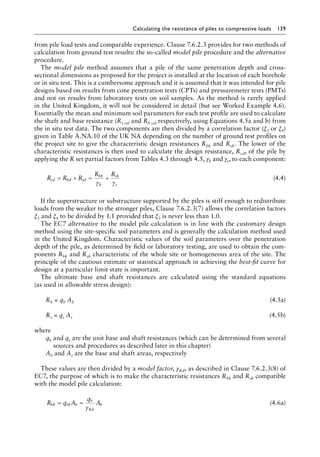 Calculating the resistance of piles to compressive loads 139
from pile load tests and comparable experience. Clause 7.6.2.3 provides for two methods of
calculation from ground test results: the so-called model pile procedure and the alternative
procedure.
The model pile method assumes that a pile of the same penetration depth and cross-
sectional dimensions as proposed for the project is installed at the location of each borehole
or in situ test. This is a cumbersome approach and it is assumed that it was intended for pile
designs based on results from cone penetration tests (CPTs) and pressuremeter tests (PMTs)
and not on results from laboratory tests on soil samples. As the method is rarely applied
in the United Kingdom, it will not be considered in detail (but see Worked Example 4.6).
Essentially the mean and minimum soil parameters for each test profile are used to calculate
the shaft and base resistance (Rs cal and Rb cal respectively, using Equations 4.5a and b) from
the in situ test data. The two components are then divided by a correlation factor (ξ3 or ξ4)
given in Table A.NA.10 of the UK NA depending on the number of ground test profiles on
the project site to give the characteristic design resistances Rbk and Rsk. The lower of the
characteristic resistances is then used to calculate the design resistance, Rcd, of the pile by
applying the R set partial factors from Tables 4.3 through 4.5, γb and γs, to each component:
R R R
R R
cd bd sd
bk
b
sk
s
= + = +
γ γ
(4.4)
If the superstructure or substructure supported by the piles is stiff enough to redistribute
loads from the weaker to the stronger piles, Clause 7.6.2.3(7) allows the correlation factors
ξ3 and ξ4 to be divided by 1.1 provided that ξ3 is never less than 1.0.
The EC7 alternative to the model pile calculation is in line with the customary design
method using the site-specific soil parameters and is generally the calculation method used
in the United Kingdom. Characteristic values of the soil parameters over the penetration
depth of the pile, as determined by field or laboratory testing, are used to obtain the com-
ponents Rbk and Rsk characteristic of the whole site or homogeneous area of the site. The
principle of the cautious estimate or statistical approach in achieving the best-fit curve for
design at a particular limit state is important.
The ultimate base and shaft resistances are calculated using the standard equations
(as used in allowable stress design):
Rb = qb Ab (4.5a)
Rs = qs As (4.5b)
where
qb and qs are the unit base and shaft resistances (which can be determined from several
sources and procedures as described later in this chapter)
Ab and As are the base and shaft areas, respectively
These values are then divided by a model factor, γRd, as described in Clause 7.6.2.3(8) of
EC7, the purpose of which is to make the characteristic resistances Rbk and Rsk compatible
with the model pile calculation:
R q A
q
A
bk bk b
b
Rd
b
= =
γ
(4.6a)
 