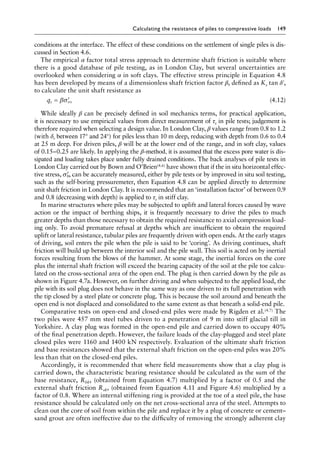 Calculating the resistance of piles to compressive loads 149
conditions at the interface. The effect of these conditions on the settlement of single piles is dis-
cussed in Section 4.6.
The empirical α factor total stress approach to determine shaft friction is suitable where
there is a good database of pile testing, as in London Clay, but several uncertainties are
overlooked when considering α in soft clays. The effective stress principle in Equation 4.8
has been developed by means of a dimensionless shaft friction factor β, defined as Ks tan δ′,
to calculate the unit shaft resistance as
qs vo
= ′
βσ (4.12)
While ideally β can be precisely defined in soil mechanics terms, for practical application,
it is necessary to use empirical values from direct measurement of τs in pile tests; judgement is
therefore required when selecting a design value. In London Clay, β values range from 0.8 to 1.2
(with δr between 17° and 24°) for piles less than 10 m deep, reducing with depth from 0.6 to 0.4
at 25 m deep. For driven piles, β will be at the lower end of the range, and in soft clay, values
of 0.15–0.25 are likely. In applying the β-method, it is assumed that the excess pore water is dis-
sipated and loading takes place under fully drained conditions. The back analyses of pile tests in
London Clay carried out by Bown and O’Brien(4.6) have shown that if the in situ horizontal effec-
tive stress, ′
σh, can be accurately measured, either by pile tests or by improved in situ soil testing,
such as the self-boring pressuremeter, then Equation 4.8 can be applied directly to determine
unit shaft friction in London Clay. It is recommended that an ‘installation factor’ of between 0.9
and 0.8 (decreasing with depth) is applied to τs in stiff clay.
In marine structures where piles may be subjected to uplift and lateral forces caused by wave
action or the impact of berthing ships, it is frequently necessary to drive the piles to much
greater depths than those necessary to obtain the required resistance to axial compression load-
ing only. To avoid premature refusal at depths which are insufficient to obtain the required
uplift or lateral resistance, tubular piles are frequently driven with open ends. At the early stages
of driving, soil enters the pile when the pile is said to be ‘coring’. As driving continues, shaft
friction will build up between the interior soil and the pile wall. This soil is acted on by inertial
forces resulting from the blows of the hammer. At some stage, the inertial forces on the core
plus the internal shaft friction will exceed the bearing capacity of the soil at the pile toe calcu-
lated on the cross-sectional area of the open end. The plug is then carried down by the pile as
shown in Figure 4.7a. However, on further driving and when subjected to the applied load, the
pile with its soil plug does not behave in the same way as one driven to its full penetration with
the tip closed by a steel plate or concrete plug. This is because the soil around and beneath the
open end is not displaced and consolidated to the same extent as that beneath a solid-end pile.
Comparative tests on open-end and closed-end piles were made by Rigden et al.(4.7) The
two piles were 457 mm steel tubes driven to a penetration of 9 m into stiff glacial till in
Yorkshire. A clay plug was formed in the open-end pile and carried down to occupy 40%
of the final penetration depth. However, the failure loads of the clay-plugged and steel plate
closed piles were 1160 and 1400 kN respectively. Evaluation of the ultimate shaft friction
and base resistances showed that the external shaft friction on the open-end piles was 20%
less than that on the closed-end piles.
Accordingly, it is recommended that where field measurements show that a clay plug is
carried down, the characteristic bearing resistance should be calculated as the sum of the
base resistance, Rbk, (obtained from Equation 4.7) multiplied by a factor of 0.5 and the
external shaft friction Rsk, (obtained from Equation 4.11 and Figure 4.6) multiplied by a
factor of 0.8. Where an internal stiffening ring is provided at the toe of a steel pile, the base
resistance should be calculated only on the net cross-sectional area of the steel. Attempts to
clean out the core of soil from within the pile and replace it by a plug of concrete or cement–
sand grout are often ineffective due to the difficulty of removing the strongly adherent clay
 