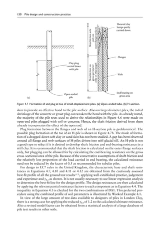 150 Pile design and construction practiceï»¿
skin to provide an effective bond to the pile surface. Also on large-diameter piles, the radial
shrinkage of the concrete or grout plug can weaken the bond with the pile. As already noted,
the majority of the pile tests used to derive the relationships in Figure 4.6 were made on
open-end piles plugged with soil or concrete. Hence, the shaft friction derived from them
already incorporates the effect of the open end.
Plug formation between the flanges and web of an H-section pile is problematical. The
possible plug formation at the toe of an H-pile is shown in Figure 4.7b. The mode of forma-
tion of a dragged-down soft clay or sand skin has not been studied. A gap has been observed
around all flange and web surfaces of H-piles driven into stiff glacial till. An H-pile is not
a good type to select if it is desired to develop shaft friction and end-bearing resistance in a
stiff clay. It is recommended that the shaft friction is calculated on the outer flange surfaces
only, but plugging can be allowed for by calculating the end-bearing resistance on the gross
cross-sectional area of the pile. Because of the conservative assumptions of shaft friction and
the relatively low proportion of the load carried in end bearing, the calculated resistance
need not be reduced by the factor of 0.5 as recommended for tubular piles.
For design to EC7 rules in the United Kingdom, the characteristic base and shaft resis-
tances in Equations 4.7, 4.10 and 4.11 or 4.12 are obtained from the cautiously assessed
best-fit profile of all the ground test results(1.3), applying well-established practice, judgement
and experience and γRd as shown. It is not usually necessary to use linear regression analysis
to determine the best-fit line for the design profile. The design resistances are then calculated
by applying the relevant partial resistance factors to each component as in Equation 4.4. The
inequality in Equation 4.3 is checked for the two combinations of DA1. This preferred pro-
cedure using the combined profile of soil parameters is illustrated by Worked Example 4.1.
In view of the large amount of test data available to designers of piles in London Clay,
there is a strong case for applying the reduced γRd of 1.2 to the calculated ultimate resistance.
Also a revised model factor can be obtained from a statistical analysis of a large database of
pile test results in other soils.
Clay plug
carried down
with pile
L
p
Open-ended
pile
(a)
Sheared clay
lumps partly
carried down
Flanges
End bearing on
gross area
Skin
friction
on
gross
perimeter
only
on
this
length
Skin
friction
acts
only
on
outer
flange
surfaces
Web
(b)
Figure 4.7â•‡ 
Formation of soil plug at toe of small-displacement piles. (a) Open-ended tube. (b) H-section.
 
