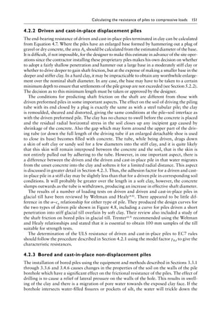 Calculating the resistance of piles to compressive loads 151
4.2.2â•‡ Driven and cast-in-place displacement piles
The end-bearing resistance of driven and cast-in-place piles terminated in clay can be calculated
from Equation 4.7. Where the piles have an enlarged base formed by hammering out a plug of
gravel or dry concrete, the area Ab should be calculated from the estimated diameter of the base.
It is difficult, if not impossible, for the designer to make this estimate in advance of the site oper-
ations since the contractor installing these proprietary piles makes his own decision on whether
to adopt a fairly shallow penetration and hammer out a large base in a moderately stiff clay or
whether to drive deeper to gain shaft friction, but at the expense of making a smaller base in the
deeper and stiffer clay. In a hard clay, it may be impracticable to obtain any worthwhile enlarge-
ment over the nominal shaft diameter. In any case, the base may have to be taken to a certain
minimum depth to ensure that settlements of the pile group are not exceeded (see Section 5.2.2).
The decision as to this minimum length must be taken or approved by the designer.
The conditions for predicting shaft friction on the shaft are different from those with
driven preformed piles in some important aspects. The effect on the soil of driving the piling
tube with its end closed by a plug is exactly the same as with a steel tubular pile; the clay
is remoulded, sheared and distorted, giving the same conditions at the pile–soil interface as
with the driven preformed pile. The clay has no chance to swell before the concrete is placed
and the residual radial horizontal stress in the soil closes up any incipient gap caused by
shrinkage of the concrete. Also the gap which may form around the upper part of the driv-
ing tube (or down the full length of the driving tube if an enlarged detachable shoe is used
to close its base) becomes filled with concrete. The tube, while being driven, drags down
a skin of soft clay or sandy soil for a few diameters into the stiff clay, and it is quite likely
that this skin will remain interposed between the concrete and the soil, that is the skin is
not entirely pulled out by adhering to the tube. However, in one important aspect, there is
a difference between the driven and the driven and cast-in-place pile in that water migrates
from the unset concrete into the clay and softens it for a limited radial distance. This aspect
is discussed in greater detail in Section 4.2.3. Thus, the adhesion factor for a driven and cast-
in-place pile in a stiff clay may be slightly less than that for a driven pile in corresponding soil
conditions. It will probably be greater over the length in a soft clay, however, the concrete
slumps outwards as the tube is withdrawn, producing an increase in effective shaft diameter.
The results of a number of loading tests on driven and driven and cast-in-place piles in
glacial till have been reviewed by Weltman and Healy(4.8). There appeared to be little dif-
ference in the α–cu relationship for either type of pile. They produced the design curves for
the two types of driven pile shown in Figure 4.8, including a curve for piles driven a short
penetration into stiff glacial till overlain by soft clay. Their review also included a study of
the shaft friction on bored piles in glacial till. Trenter(4.9) recommended using the Weltman
and Healy relationships and stated that it is essential to obtain 100 mm samples of the till
suitable for strength tests.
The determination of the ULS resistance of driven and cast-in-place piles to EC7 rules
should follow the procedure described in Section 4.2.1 using the model factor γRd to give the
characteristic resistances.
4.2.3â•‡Bored and cast-in-place non-displacement piles
The installation of bored piles using the equipment and methods described in Sections 3.3.1
through 3.3.6 and 3.4.6 causes changes in the properties of the soil on the walls of the pile
borehole which have a significant effect on the frictional resistance of the piles. The effect of
drilling is to cause a relief of lateral pressure on the walls of the hole. This results in swell-
ing of the clay and there is a migration of pore water towards the exposed clay face. If the
borehole intersects water-filled fissures or pockets of silt, the water will trickle down the
 