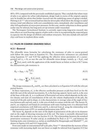 156 Pile design and construction practiceï»¿
40%–50% compared with the previously established capacity. They conclude that where reuse
of piles is an option for urban redevelopment, design loads in excess of the original capacity
may be feasible but advise that further research into the underlying causes of aging is needed.
Fleming et al.(4.23) also reviewed load test data for driven piles which show the changes in radial
stresses (total and effective) with over-consolidation ratio, immediately after installation and
after full equalisation of excess pore pressures. In this case, similar reductions to those quoted
earlier may be inferred, but long-term set-up remains under-researched.
The Norwegian Geotechnical Institute is currently supervising long-term research into
time effects on axial bearing capacity of piles with a view to incorporating the expected gain
in capacity into the design of offshore and onshore structures. Test sites include soft and stiff
clays and loose to medium-dense sands.
4.3â•‡ PILES IN COARSE-GRAINED SOILS
4.3.1â•‡ General
The allowable stress formulae for calculating the resistance of piles in coarse-grained
soils follow the same form as Equation 4.1. The characteristic resistances are calculated
using Equations 4.7 and 4.10 but applying the effective stress parameters of a coarse-
grained soil (cu = 0), as was the case for allowable stress design, namely, q N
b q vo
= ′
σ and
q K
s s vo f
= ′
∑ σ δ
tan with the application of the model factor as before so that in EC7 terms
the characteristic pile resistance is
R A q A
N
bk b bk b
q vo
Rd
= =
′
σ
γ
(4.13)
R A q A
K
sk s sk s
s vo f
Rd
= =
′
∑
σ δ
γ
tan
(4.14)
The design resistances Rbd and Rsd are then calculated as in Equation 4.4 with the relevant
partial factors.
In these expressions, ′
σvo is the effective overburden pressure at pile base level (or for the
shaft the sum of the selected increments), Nq is the bearing capacity factor and Ab is the area
of the base of the pile. Ks is a coefficient of horizontal soil stress which depends on the rela-
tive density and state of consolidation of the soil, the volume displacement of the pile, the
material of the pile and its shape. δf is the characteristic or average value of the angle of fric-
tion between pile and soil, and As is the area of shaft in contact with the soil. The factors Nq
and Ks are empirical and based on correlations with static loading tests: δ is obtained from
empirical correlations with field tests and Nq is derived from ϕ′ using the relationship with
cone penetration tests (CPT) or standard penetration tests (SPT).
The factor Nq depends on the ratio of the depth of penetration of the pile to its diameter
and on the angle of shearing resistance ϕ of the soil. The latter is normally obtained from
the results on tests made in situ (see Section 11.1.4). The relationships between the standard
penetration resistances N-value and ϕ, as established by Peck et al.(4.24), and between the
limiting static cone resistances qc and ϕ, as established by Durgonoglu and Mitchell(4.25), are
shown in Figures 4.10 and 4.11 respectively.
From tests made on instrumented full-scale piles, Vesic(4.26) showed that the increase of base
resistance with increasing depth was not linear as might be inferred from Equation 4.13 but
 