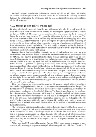 Calculating the resistance of piles to compressive loads 163
EC7 rules require that the base resistance of tubular piles driven with open ends having
an internal diameter greater than 500 mm should be the lesser of the shearing resistance
between the soil plug and the pile interior and the base resistance of the cross-sectional area
of the pile at the toe.
4.3.2â•‡ Driven piles in coarse-grained soils
Driving piles into loose sands densifies the soil around the pile shaft and beneath the
base. Increase in shaft friction can be allowed for by using the higher values of Ks related
to K0 from Table 4.7. However, it is not usual to allow any increase in the ϕ values and
hence the bearing capacity factor Nq caused by soil compaction beneath the pile toe. The
reduction in the rate of increase in end-bearing resistance with increasing depth has been
noted earlier. A further reduction is given when piles are driven into soils consisting of
weak friable particles such as calcareous soils consisting of carbonate particles derived
from disintegrated corals and shells. This soil tends to degrade under the impact of
hammer blows to a silt-sized material with a marked reduction in the angle of shearing
resistance, shaft friction and end-bearing.
Because of these factors, published records for driven piles which have been observed from
instrumented tests have not shown values of the ultimate base resistance much higher than
11 MN/m2. This figure is proposed for closed-end piles as a practical peak value for ordi-
nary design purposes, but it is recognised that higher resistances up to a peak of 22 MN/m2
may be possible when driving a pile into a dense soil consisting of hard angular particles.
While modern UK practice has generally moved away from limiting values of end-bearing
pressure, such high values should not be adopted for design purposes unless proved by load-
ing tests. Figure 4.14 shows that the base resistance of a closed-end pile driven into a dense
sand can reach the maximum compressive stress to which the pile can be subjected during
driving at a relatively short penetration. Whichever bearing capacity approach is used, with
or without a depth factor, a maximum value of base resistance is reached at a penetration
of 10–20 pile diameters and is unlikely to be exceeded no matter how much deeper the pile
is driven into medium-dense to dense soils to gain a small increase in shaft friction. There is
also the risk of pile breakage.
H-section piles are not economical for carrying high-compression loading when driven
into sands. Plugging of the sand does not occur in the area between the web and flanges. The
base resistance is low because of the small cross-sectional area. Accordingly, the pile must be
driven deeply to obtain worthwhile shaft friction. The latter is calculated on the total sur-
face of the web and flanges in contact with the soil. At Nigg in Scotland, soil displacements
of only a few centimetres were observed on each side of the flanges of H-piles driven about
15 m into silty sand, indicating that no plugging had occurred over the full depth of the pile
shaft. The base resistance of H-piles can be increased by welding short stubs or wings (see
Figure 2.18a) at the toe. Some shaft friction is lost on the portion of the shaft above these
base enlargements.
The exponential distribution of interface friction shown in Figure 4.15 has been shown by
the Imperial College research to be a function of the length-to-diameter ratio or in the terms
of the researchers the ratio of the height above the toe to the pile radius (h/R). It follows
that it is more advantageous to use a large-diameter pile with a relatively short embedment
depth rather than a small diameter with a deep penetration, but in some circumstances,
however, it may be necessary to drive deeply to obtain the required resistance to uplift or
lateral loading.
When applying EC2 material factors (see Section 7.10.1) to proprietary types of precast
concrete piles, the design compressive strength is in the range of 14–20 MN/m2. Therefore, if
 