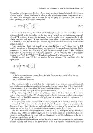Calculating the resistance of piles to compressive loads 175
Piles driven with open ends develop a lower shaft resistance than closed-end piles because
of their smaller volume displacement when a solid plug is not carried down during driv-
ing. The open unplugged end is allowed for by adopting an equivalent pile radius R*
(see Equation 4.21). Equation 4.26 becomes
′ =
′












−
σ
σ
rc c
vo
a
q
P
h
R
0 029
0 13 0 38
.
*
. .
(4.30)
To use the ICP method, the embedded shaft length is divided into a number of short
sections of thickness h depending on the layering of the soil and the variation with depth
of the CPT readings. A mean line is drawn through the plotted qc values over the depths
of the identified soil layers. A line somewhat higher than the mean is drawn when the
ICP method is used to estimate pile driveability when the shaft resistance must not be
underestimated.
From a database of pile tests in calcareous sands, Jardine et al.(4.41) stated that the ICP
method was viable in these materials and recommended that the submerged density should
be taken as 7.5 kN/m3 for calculating ′
σvo and the interface angle δf as 25°. The third term
in Equation 4.25 is omitted ( )
′ = ′
σ σ
rf rc and Equation 4.26 for open-end piles is modified to
become ′ = ′
σ σ
rc vo a
P h R
( ) ( )
. * .
72 / /
84 35
0 0
−
. For closed-end piles, R is substituted for R*.
The ICP method uses CPT data to calculate the base resistance. For closed-end piles, the
equation is
q q
D
D
b c
CPT
=












1 5 log
− 0. (4.31)
where
qc is the cone resistance averaged over 1.5 pile diameters above and below the toe
D is the pile diameter
DCPT is the cone diameter
The equation is valid provided that the variations in qc are not extreme and the depth
intervals between peaks and troughs of the qc values are not greater than D/2. If these condi-
tions are not met, a qc value below the mean should be adopted. A lower limit for qb of 0.3qc
is suggested for piles having diameters greater than 0.9 m.
A rigid basal plug within an open-end pile is assumed to develop if the inner diameter in
metres is less than 0.02 (Dr − 30) where the relative density Dr is expressed as a percentage.
Also Dinner/DCPT should be less than 0.083qc/Pa and the absolute atmospheric pressure Pa is
taken as 100 kN/m2.
If the preceding criteria are satisfied, the fully plugged pile is stated to develop a base
resistance of 50% of that of a closed-end pile after the head has settled by one-tenth of the
diameter. A lower limit of qb is that it should not be less than that of the unplugged pile and
should not be less than 0.15qc for piles having diameters greater than 0.9 m.
The base resistance of unplugged piles is taken as 0.5qc multiplied by the net cross-
sectional area of the pile at the toe, where qc is the cone resistance at toe level. No con-
tribution is allowed from the inner wall shaft friction. For a solid-end pile, qb at the toe is
determined from Equation 4.31.
IC assessed the reliability of their method for piles in sands by comparing the predications
of shaft capacity with those of the 1993 version of the API method. The ultimate resistance
 