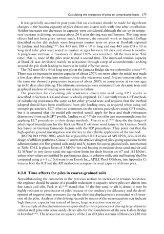 Calculating the resistance of piles to compressive loads 177
It was generally assumed in past years that no allowance should be made for significant
changes in the bearing capacity of piles driven into coarse soils with time after installation.
Neither increases nor decreases in capacity were considered although the set-up or tempo-
rary increase in driving resistance about 24 h after driving was well known. The long-term
effects had not been given serious study. However, the research work at Imperial College
described earlier did include some long-term tension tests on piles at Dunkirk reported
by Jardine and Standing(4.47). Six 465 mm OD × 19 m long and one 465 mm OD × 10 m
long steel tube piles were tested in tension at ages between 10 days and about 6 months.
A progressive increase in resistance of about 150% was recorded. All the tests were ‘first
time’, that is, none of the piles were tested a second time. The increased tension capacity
at Dunkirk was attributed mainly to relaxation through creep of circumferential arching
around the pile shaft leading to increase in radial effective stress.
The 762 mm OD × 44 m long test pile at the Jamuna Bridge site was referred to above(4.42).
There was an increase in tension capacity of about 270% on retest after the initial test made
a few days after driving into medium-dense silty micaceous sand. Precast concrete piles on
the same site showed a progressive increase of about 200% in compression at various ages
up to 80 days after driving. The ultimate resistances were estimated from dynamic tests and
graphical analysis of loading tests not taken to failure.
The procedure for calculating pile resistances driven into sand using CPT results as
described in Section 4.3.6 and above is wholly empirical. EC7 currently treats CPT methods
of calculating resistances the same as for other ground tests and requires that the method
adopted should have been established from pile loading tests, as required when using soil
strength parameters. EC7 offers no comments on the various procedures using CPT results,
but it is assumed that the model pile method would apply for base and shaft resistances
determined from each CPT profile. Jardine et al.(4.41) do not offer any recommendations for
applying EC7 procedures to their design methods. Merritt et al.(4.48) describe the design of
piled tripod foundations for the Borkum West II offshore wind farm in the German North
Sea based on German Eurocode factors with the ICP procedures. They point out that the
high-quality ground investigation was the key to the reliable application of the method.
(BS EN) ISO 19902:2007, which has replaced the LRFD version of API RP2A, deals with the
design of offshore platforms. Clause 17 covers the detailed design of piles, giving equations for the
adhesion factor α in fine-grained soils and β and Nq factors for coarse-grained soils, summarised
in Table 17.4.1. It places limits of 3 MN/m2 for end bearing in medium-dense sand and silt and
12 MN/m2 in very dense sand; the equivalent limits for shaft friction are 67 and 115 kN/m2,
unless other values are justified by performance data. In cohesive soils, unit end bearing ‘shall be
computed using q = 9 cu’. Software from Ensoft Inc., APILE Plus5 Offshore, (see Appendix C)
features both the ICP and the API methods to compute the axial capacity of driven piles.
4.3.8â•‡Time effects for piles in coarse-grained soils
Notwithstanding the comments in the previous section on increases in tension resistance,
the engineer should be aware of a possible reduction in capacity where piles are driven into
fine sands and silts. Peck et al.(4.24) stated that ‘If the fine sand or silt is dense, it may be
highly resistant to penetration of piles because of the tendency for dilatancy and the devel-
opment of negative pore pressures during the shearing displacements associated with inser-
tion of the piles. Analysis of the driving records by means of the wave equation may indicate
high dynamic capacity but instead of freeze, large relaxations may occur’.
An example of this phenomenon was provided by the experiences of driving large-diameter
tubular steel piles into dense sandy clayey silts for the foundations of the new Galata Bridge
in Istanbul(4.49). The relaxation in capacity of the 2 m OD piles in terms of blows per 250 mm
 