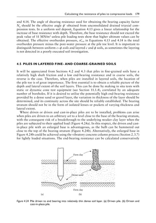 Calculating the resistance of piles to compressive loads 179
and 4.14. The angle of shearing resistance used for obtaining the bearing capacity factor
Nq should be the effective angle ϕ′ obtained from unconsolidated drained triaxial com-
pression tests. In a uniform soil deposit, Equation 4.13 gives a linear relationship for the
increase of base resistance with depth. Therefore, the base resistance should not exceed the
peak value of 11 MN/m2 unless pile loading tests show that higher ultimate values can be
obtained. The effective overburden pressure, ′
σvo, in Equations 4.13 and 4.14 is the total
overburden pressure minus the pore-water pressure at the pile toe level. It is important to
distinguish between uniform c−ϕ soils and layered c and ϕ soils, as sometimes the layering
is not detected in a poorly executed soil investigation.
4.5â•‡ PILES IN LAYERED FINE- AND COARSE-GRAINED SOILS
It will be appreciated from Sections 4.2 and 4.3 that piles in fine-grained soils have a
relatively high shaft friction and a low end-bearing resistance and in coarse soils, the
reverse is the case. Therefore, when piles are installed in layered soils, the location of
the pile toe is of great importance. The first essential is to obtain a reliable picture of the
depth and lateral extent of the soil layers. This can be done by making in situ tests with
static or dynamic cone test equipment (see Section 11.1.4), correlated by an adequate
number of boreholes. If it is desired to utilise the potentially high end-bearing resistance
provided by a dense sand or gravel layer, the variation in thickness of the layer should be
determined, and its continuity across the site should be reliably established. The bearing
stratum should not be in the form of isolated lenses or pockets of varying thickness and
lateral extent.
Where driven or driven and cast-in-place piles are to be installed, problems can arise
when piles are driven to an arbitrary set to a level close to the base of the bearing stratum,
with the consequent risk of a breakthrough to the underlying weaker clay layer when the
piles are subjected to their applied load (Figure 4.24a). In this respect, the driven and cast-
in-place pile with an enlarged base is advantageous, as the bulb can be hammered out
close to the top of the bearing stratum (Figure 4.24b). Alternatively, the enlarged base in
Figure 4.24b could be achieved using the vibratory concrete column process (Section 2.3.7)
for lightly loaded situations. The end-bearing resistance can be calculated conservatively
Firm clay
Dense sand
(a) (b)
Firm clay
Figure 4.24â•‡ 
Pile driven to end bearing into relatively thin dense soil layer. (a) Driven pile. (b) Driven and
cast-in-place pile.
 